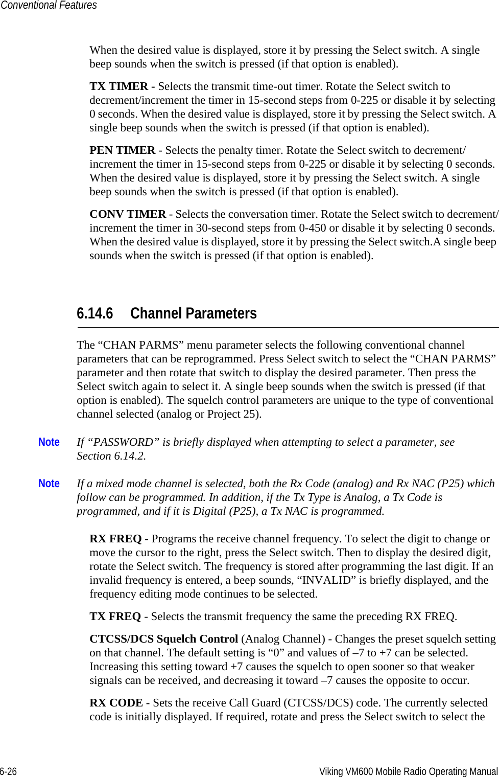 6-26 Viking VM600 Mobile Radio Operating ManualConventional FeaturesWhen the desired value is displayed, store it by pressing the Select switch. A single beep sounds when the switch is pressed (if that option is enabled). TX TIMER - Selects the transmit time-out timer. Rotate the Select switch to decrement/increment the timer in 15-second steps from 0-225 or disable it by selecting 0 seconds. When the desired value is displayed, store it by pressing the Select switch. A single beep sounds when the switch is pressed (if that option is enabled). PEN TIMER - Selects the penalty timer. Rotate the Select switch to decrement/increment the timer in 15-second steps from 0-225 or disable it by selecting 0 seconds. When the desired value is displayed, store it by pressing the Select switch. A single beep sounds when the switch is pressed (if that option is enabled). CONV TIMER - Selects the conversation timer. Rotate the Select switch to decrement/increment the timer in 30-second steps from 0-450 or disable it by selecting 0 seconds. When the desired value is displayed, store it by pressing the Select switch.A single beep sounds when the switch is pressed (if that option is enabled). 6.14.6 Channel ParametersThe “CHAN PARMS” menu parameter selects the following conventional channel parameters that can be reprogrammed. Press Select switch to select the “CHAN PARMS” parameter and then rotate that switch to display the desired parameter. Then press the Select switch again to select it. A single beep sounds when the switch is pressed (if that option is enabled). The squelch control parameters are unique to the type of conventional channel selected (analog or Project 25).Note If “PASSWORD” is briefly displayed when attempting to select a parameter, see Section 6.14.2.Note If a mixed mode channel is selected, both the Rx Code (analog) and Rx NAC (P25) which follow can be programmed. In addition, if the Tx Type is Analog, a Tx Code is programmed, and if it is Digital (P25), a Tx NAC is programmed.RX FREQ - Programs the receive channel frequency. To select the digit to change or move the cursor to the right, press the Select switch. Then to display the desired digit, rotate the Select switch. The frequency is stored after programming the last digit. If an invalid frequency is entered, a beep sounds, “INVALID” is briefly displayed, and the frequency editing mode continues to be selected.TX FREQ - Selects the transmit frequency the same the preceding RX FREQ.CTCSS/DCS Squelch Control (Analog Channel) - Changes the preset squelch setting on that channel. The default setting is “0” and values of –7 to +7 can be selected. Increasing this setting toward +7 causes the squelch to open sooner so that weaker signals can be received, and decreasing it toward –7 causes the opposite to occur.RX CODE - Sets the receive Call Guard (CTCSS/DCS) code. The currently selected code is initially displayed. If required, rotate and press the Select switch to select the Draft 4/29/2014