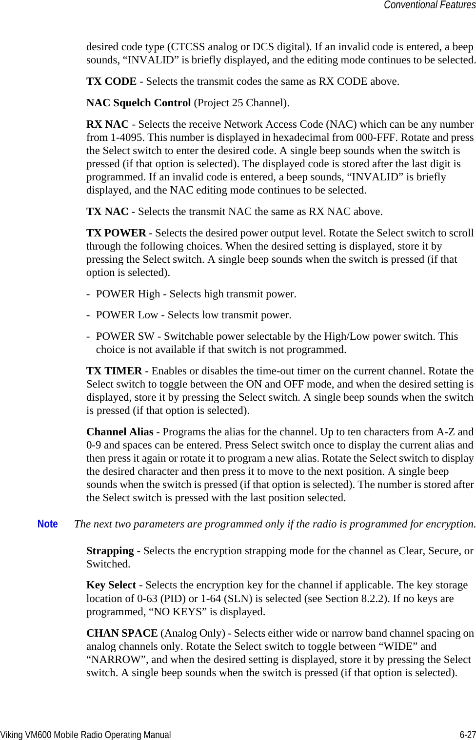 Viking VM600 Mobile Radio Operating Manual 6-27Conventional Featuresdesired code type (CTCSS analog or DCS digital). If an invalid code is entered, a beep sounds, “INVALID” is briefly displayed, and the editing mode continues to be selected.TX CODE - Selects the transmit codes the same as RX CODE above.NAC Squelch Control (Project 25 Channel).RX NAC - Selects the receive Network Access Code (NAC) which can be any number from 1-4095. This number is displayed in hexadecimal from 000-FFF. Rotate and press the Select switch to enter the desired code. A single beep sounds when the switch is pressed (if that option is selected). The displayed code is stored after the last digit is programmed. If an invalid code is entered, a beep sounds, “INVALID” is briefly displayed, and the NAC editing mode continues to be selected.TX NAC - Selects the transmit NAC the same as RX NAC above.TX POWER - Selects the desired power output level. Rotate the Select switch to scroll through the following choices. When the desired setting is displayed, store it by pressing the Select switch. A single beep sounds when the switch is pressed (if that option is selected). - POWER High - Selects high transmit power.- POWER Low - Selects low transmit power.- POWER SW - Switchable power selectable by the High/Low power switch. This choice is not available if that switch is not programmed.TX TIMER - Enables or disables the time-out timer on the current channel. Rotate the Select switch to toggle between the ON and OFF mode, and when the desired setting is displayed, store it by pressing the Select switch. A single beep sounds when the switch is pressed (if that option is selected). Channel Alias - Programs the alias for the channel. Up to ten characters from A-Z and 0-9 and spaces can be entered. Press Select switch once to display the current alias and then press it again or rotate it to program a new alias. Rotate the Select switch to display the desired character and then press it to move to the next position. A single beep sounds when the switch is pressed (if that option is selected). The number is stored after the Select switch is pressed with the last position selected.Note The next two parameters are programmed only if the radio is programmed for encryption.Strapping - Selects the encryption strapping mode for the channel as Clear, Secure, or Switched.Key Select - Selects the encryption key for the channel if applicable. The key storage location of 0-63 (PID) or 1-64 (SLN) is selected (see Section 8.2.2). If no keys are programmed, “NO KEYS” is displayed.CHAN SPACE (Analog Only) - Selects either wide or narrow band channel spacing on analog channels only. Rotate the Select switch to toggle between “WIDE” and “NARROW”, and when the desired setting is displayed, store it by pressing the Select switch. A single beep sounds when the switch is pressed (if that option is selected). Draft 4/29/2014