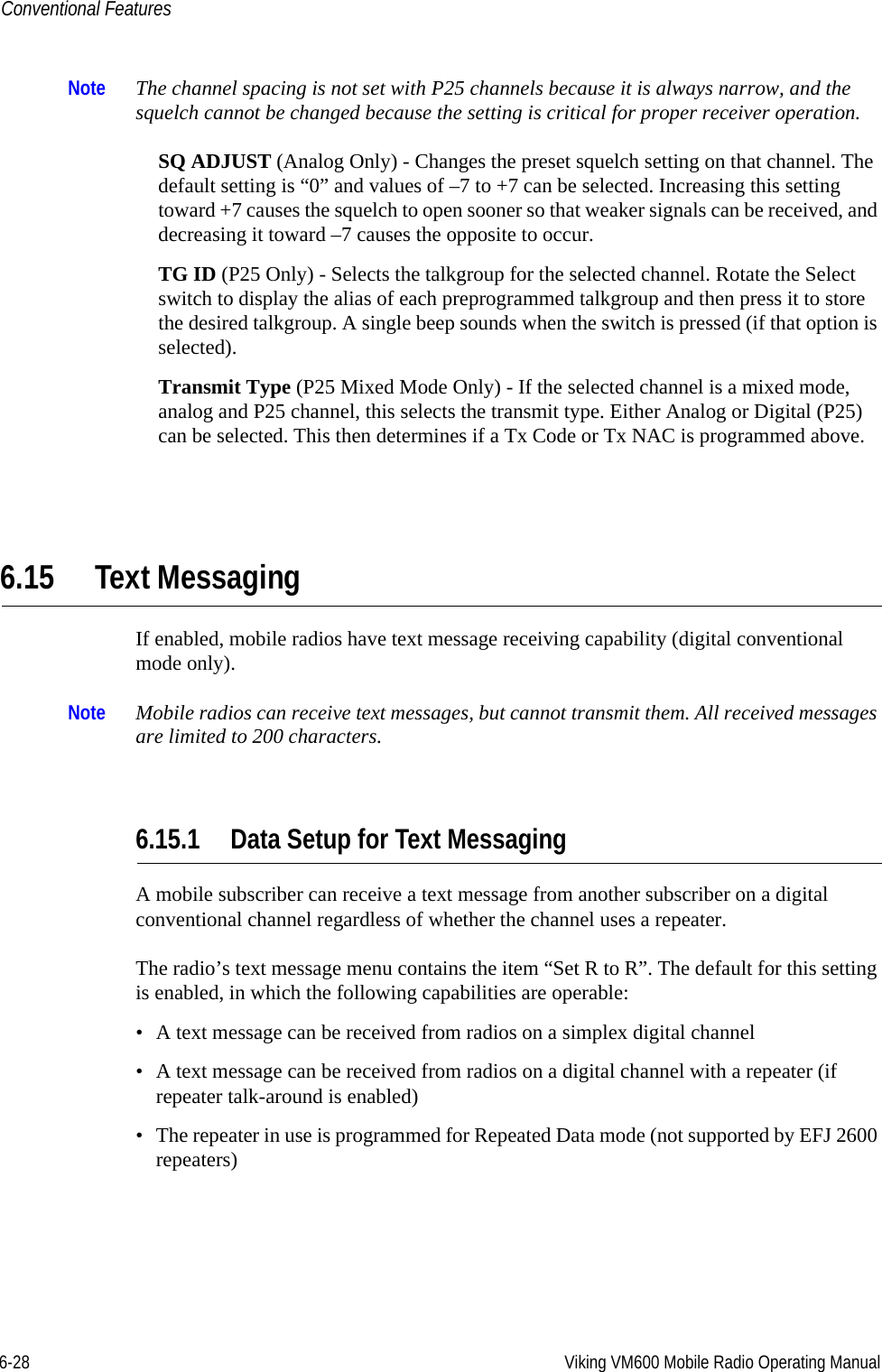 6-28 Viking VM600 Mobile Radio Operating ManualConventional FeaturesNote The channel spacing is not set with P25 channels because it is always narrow, and the squelch cannot be changed because the setting is critical for proper receiver operation.SQ ADJUST (Analog Only) - Changes the preset squelch setting on that channel. The default setting is “0” and values of –7 to +7 can be selected. Increasing this setting toward +7 causes the squelch to open sooner so that weaker signals can be received, and decreasing it toward –7 causes the opposite to occur.TG ID (P25 Only) - Selects the talkgroup for the selected channel. Rotate the Select switch to display the alias of each preprogrammed talkgroup and then press it to store the desired talkgroup. A single beep sounds when the switch is pressed (if that option is selected). Transmit Type (P25 Mixed Mode Only) - If the selected channel is a mixed mode, analog and P25 channel, this selects the transmit type. Either Analog or Digital (P25) can be selected. This then determines if a Tx Code or Tx NAC is programmed above.6.15 Text MessagingIf enabled, mobile radios have text message receiving capability (digital conventional mode only). Note Mobile radios can receive text messages, but cannot transmit them. All received messages are limited to 200 characters.6.15.1 Data Setup for Text MessagingA mobile subscriber can receive a text message from another subscriber on a digital conventional channel regardless of whether the channel uses a repeater.The radio’s text message menu contains the item “Set R to R”. The default for this setting is enabled, in which the following capabilities are operable:• A text message can be received from radios on a simplex digital channel• A text message can be received from radios on a digital channel with a repeater (if repeater talk-around is enabled)• The repeater in use is programmed for Repeated Data mode (not supported by EFJ 2600 repeaters)Draft 4/29/2014