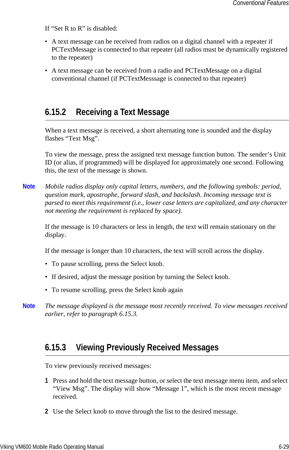 Viking VM600 Mobile Radio Operating Manual 6-29Conventional FeaturesIf “Set R to R” is disabled:• A text message can be received from radios on a digital channel with a repeater if PCTextMessage is connected to that repeater (all radios must be dynamically registered to the repeater)• A text message can be received from a radio and PCTextMessage on a digital conventional channel (if PCTextMesssage is connected to that repeater)6.15.2 Receiving a Text MessageWhen a text message is received, a short alternating tone is sounded and the display flashes “Text Msg”.To view the message, press the assigned text message function button. The sender’s Unit ID (or alias, if programmed) will be displayed for approximately one second. Following this, the text of the message is shown.Note Mobile radios display only capital letters, numbers, and the following symbols: period, question mark, apostrophe, forward slash, and backslash. Incoming message text is parsed to meet this requirement (i.e., lower case letters are capitalized, and any character not meeting the requirement is replaced by space).If the message is 10 characters or less in length, the text will remain stationary on the display.If the message is longer than 10 characters, the text will scroll across the display.• To pause scrolling, press the Select knob.• If desired, adjust the message position by turning the Select knob.• To resume scrolling, press the Select knob againNote The message displayed is the message most recently received. To view messages received earlier, refer to paragraph 6.15.3.6.15.3 Viewing Previously Received MessagesTo view previously received messages:1Press and hold the text message button, or select the text message menu item, and select “View Msg”. The display will show “Message 1”, which is the most recent message received.2Use the Select knob to move through the list to the desired message.Draft 4/29/2014