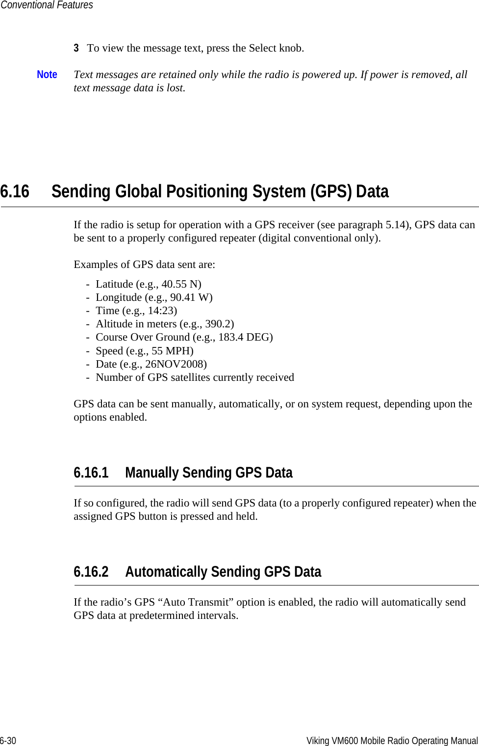 6-30 Viking VM600 Mobile Radio Operating ManualConventional Features3To view the message text, press the Select knob.Note Text messages are retained only while the radio is powered up. If power is removed, all text message data is lost.6.16 Sending Global Positioning System (GPS) DataIf the radio is setup for operation with a GPS receiver (see paragraph 5.14), GPS data can be sent to a properly configured repeater (digital conventional only).Examples of GPS data sent are:- Latitude (e.g., 40.55 N)- Longitude (e.g., 90.41 W)- Time (e.g., 14:23)- Altitude in meters (e.g., 390.2)- Course Over Ground (e.g., 183.4 DEG)- Speed (e.g., 55 MPH)- Date (e.g., 26NOV2008)- Number of GPS satellites currently receivedGPS data can be sent manually, automatically, or on system request, depending upon the options enabled.6.16.1 Manually Sending GPS DataIf so configured, the radio will send GPS data (to a properly configured repeater) when the assigned GPS button is pressed and held.6.16.2 Automatically Sending GPS DataIf the radio’s GPS “Auto Transmit” option is enabled, the radio will automatically send GPS data at predetermined intervals.Draft 4/29/2014