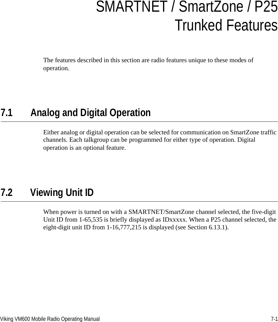 Viking VM600 Mobile Radio Operating Manual 7-1SECTIONSection7SMARTNET / SmartZone / P25Trunked FeaturesThe features described in this section are radio features unique to these modes of operation.7.1 Analog and Digital OperationEither analog or digital operation can be selected for communication on SmartZone traffic channels. Each talkgroup can be programmed for either type of operation. Digital operation is an optional feature.7.2 Viewing Unit IDWhen power is turned on with a SMARTNET/SmartZone channel selected, the five-digit Unit ID from 1-65,535 is briefly displayed as IDxxxxx. When a P25 channel selected, the eight-digit unit ID from 1-16,777,215 is displayed (see Section 6.13.1).Draft 4/29/2014