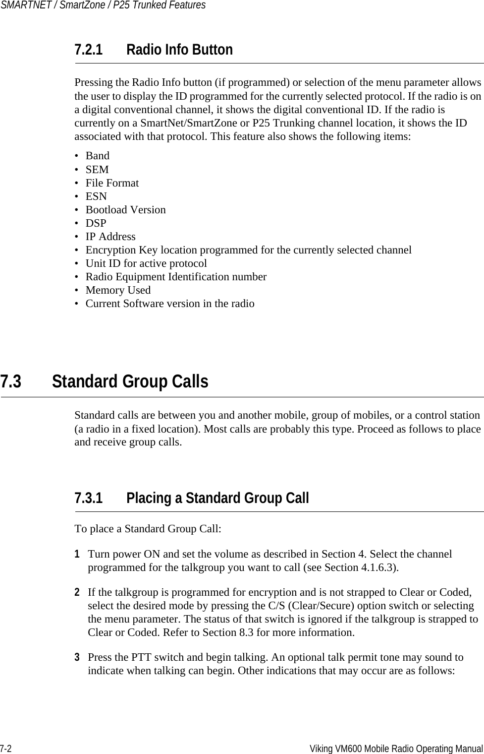 7-2 Viking VM600 Mobile Radio Operating ManualSMARTNET / SmartZone / P25 Trunked Features7.2.1 Radio Info ButtonPressing the Radio Info button (if programmed) or selection of the menu parameter allows the user to display the ID programmed for the currently selected protocol. If the radio is on a digital conventional channel, it shows the digital conventional ID. If the radio is currently on a SmartNet/SmartZone or P25 Trunking channel location, it shows the ID associated with that protocol. This feature also shows the following items:•Band• SEM• File Format• ESN• Bootload Version•DSP•IP Address• Encryption Key location programmed for the currently selected channel• Unit ID for active protocol• Radio Equipment Identification number•Memory Used• Current Software version in the radio7.3 Standard Group CallsStandard calls are between you and another mobile, group of mobiles, or a control station (a radio in a fixed location). Most calls are probably this type. Proceed as follows to place and receive group calls.7.3.1 Placing a Standard Group CallTo place a Standard Group Call:1Turn power ON and set the volume as described in Section 4. Select the channel programmed for the talkgroup you want to call (see Section 4.1.6.3).2If the talkgroup is programmed for encryption and is not strapped to Clear or Coded, select the desired mode by pressing the C/S (Clear/Secure) option switch or selecting the menu parameter. The status of that switch is ignored if the talkgroup is strapped to Clear or Coded. Refer to Section 8.3 for more information.3Press the PTT switch and begin talking. An optional talk permit tone may sound to indicate when talking can begin. Other indications that may occur are as follows:Draft 4/29/2014