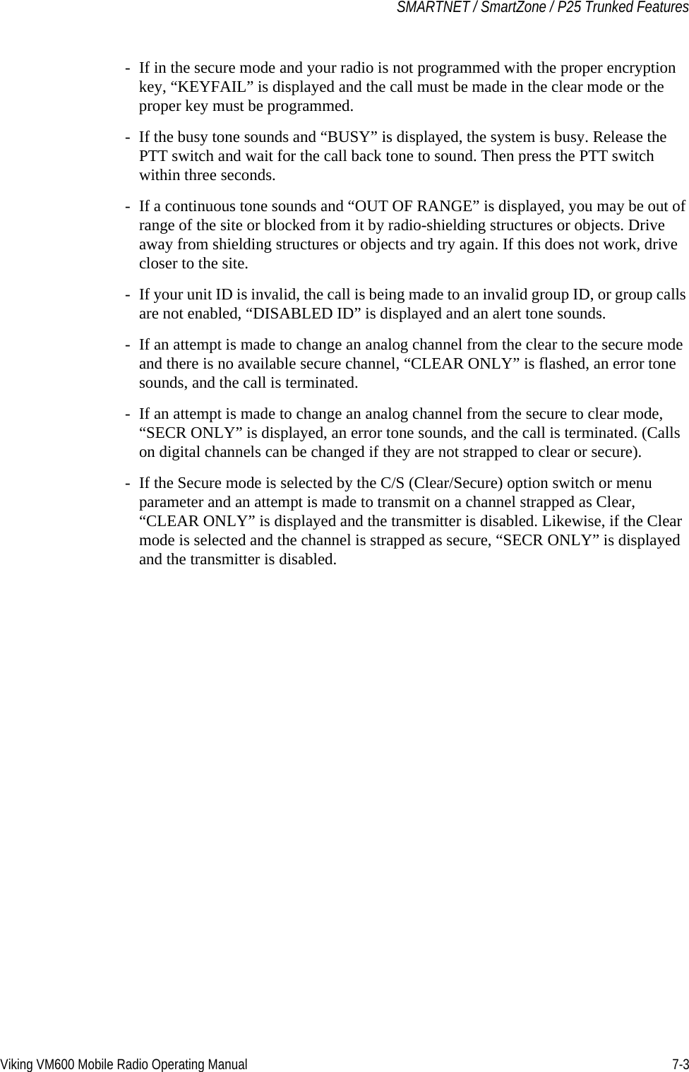 Viking VM600 Mobile Radio Operating Manual 7-3SMARTNET / SmartZone / P25 Trunked Features- If in the secure mode and your radio is not programmed with the proper encryption key, “KEYFAIL” is displayed and the call must be made in the clear mode or the proper key must be programmed.- If the busy tone sounds and “BUSY” is displayed, the system is busy. Release the PTT switch and wait for the call back tone to sound. Then press the PTT switch within three seconds.- If a continuous tone sounds and “OUT OF RANGE” is displayed, you may be out of range of the site or blocked from it by radio-shielding structures or objects. Drive away from shielding structures or objects and try again. If this does not work, drive closer to the site.- If your unit ID is invalid, the call is being made to an invalid group ID, or group calls are not enabled, “DISABLED ID” is displayed and an alert tone sounds.- If an attempt is made to change an analog channel from the clear to the secure mode and there is no available secure channel, “CLEAR ONLY” is flashed, an error tone sounds, and the call is terminated.- If an attempt is made to change an analog channel from the secure to clear mode, “SECR ONLY” is displayed, an error tone sounds, and the call is terminated. (Calls on digital channels can be changed if they are not strapped to clear or secure).- If the Secure mode is selected by the C/S (Clear/Secure) option switch or menu parameter and an attempt is made to transmit on a channel strapped as Clear, “CLEAR ONLY” is displayed and the transmitter is disabled. Likewise, if the Clear mode is selected and the channel is strapped as secure, “SECR ONLY” is displayed and the transmitter is disabled.Draft 4/29/2014
