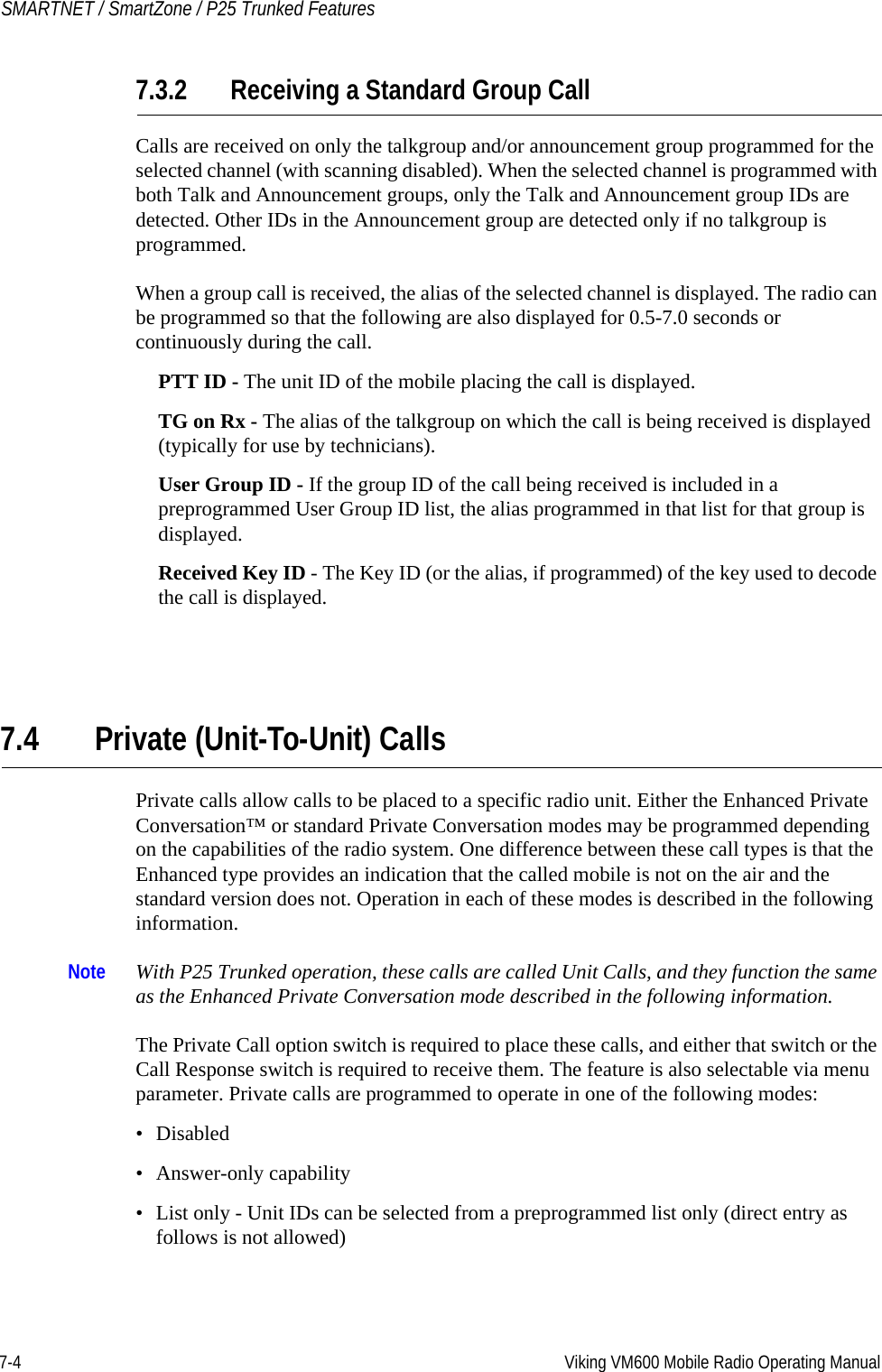 7-4 Viking VM600 Mobile Radio Operating ManualSMARTNET / SmartZone / P25 Trunked Features7.3.2 Receiving a Standard Group CallCalls are received on only the talkgroup and/or announcement group programmed for the selected channel (with scanning disabled). When the selected channel is programmed with both Talk and Announcement groups, only the Talk and Announcement group IDs are detected. Other IDs in the Announcement group are detected only if no talkgroup is programmed.When a group call is received, the alias of the selected channel is displayed. The radio can be programmed so that the following are also displayed for 0.5-7.0 seconds or continuously during the call.PTT ID - The unit ID of the mobile placing the call is displayed.TG on Rx - The alias of the talkgroup on which the call is being received is displayed (typically for use by technicians).User Group ID - If the group ID of the call being received is included in a preprogrammed User Group ID list, the alias programmed in that list for that group is displayed.Received Key ID - The Key ID (or the alias, if programmed) of the key used to decode the call is displayed.7.4 Private (Unit-To-Unit) CallsPrivate calls allow calls to be placed to a specific radio unit. Either the Enhanced Private Conversation™ or standard Private Conversation modes may be programmed depending on the capabilities of the radio system. One difference between these call types is that the Enhanced type provides an indication that the called mobile is not on the air and the standard version does not. Operation in each of these modes is described in the following information.Note With P25 Trunked operation, these calls are called Unit Calls, and they function the same as the Enhanced Private Conversation mode described in the following information.The Private Call option switch is required to place these calls, and either that switch or the Call Response switch is required to receive them. The feature is also selectable via menu parameter. Private calls are programmed to operate in one of the following modes:• Disabled• Answer-only capability• List only - Unit IDs can be selected from a preprogrammed list only (direct entry as follows is not allowed)Draft 4/29/2014