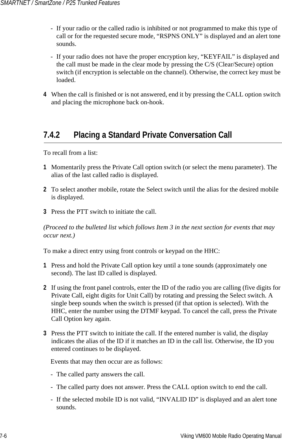 7-6 Viking VM600 Mobile Radio Operating ManualSMARTNET / SmartZone / P25 Trunked Features- If your radio or the called radio is inhibited or not programmed to make this type of call or for the requested secure mode, “RSPNS ONLY” is displayed and an alert tone sounds.- If your radio does not have the proper encryption key, “KEYFAIL” is displayed and the call must be made in the clear mode by pressing the C/S (Clear/Secure) option switch (if encryption is selectable on the channel). Otherwise, the correct key must be loaded.4When the call is finished or is not answered, end it by pressing the CALL option switch and placing the microphone back on-hook.7.4.2 Placing a Standard Private Conversation CallTo recall from a list:1Momentarily press the Private Call option switch (or select the menu parameter). The alias of the last called radio is displayed.2To select another mobile, rotate the Select switch until the alias for the desired mobile is displayed. 3Press the PTT switch to initiate the call.(Proceed to the bulleted list which follows Item 3 in the next section for events that may occur next.) To make a direct entry using front controls or keypad on the HHC:1Press and hold the Private Call option key until a tone sounds (approximately one second). The last ID called is displayed.2If using the front panel controls, enter the ID of the radio you are calling (five digits for Private Call, eight digits for Unit Call) by rotating and pressing the Select switch. A single beep sounds when the switch is pressed (if that option is selected). With the HHC, enter the number using the DTMF keypad. To cancel the call, press the Private Call Option key again.3Press the PTT switch to initiate the call. If the entered number is valid, the display indicates the alias of the ID if it matches an ID in the call list. Otherwise, the ID you entered continues to be displayed.Events that may then occur are as follows:- The called party answers the call.- The called party does not answer. Press the CALL option switch to end the call.- If the selected mobile ID is not valid, “INVALID ID” is displayed and an alert tone sounds.Draft 4/29/2014