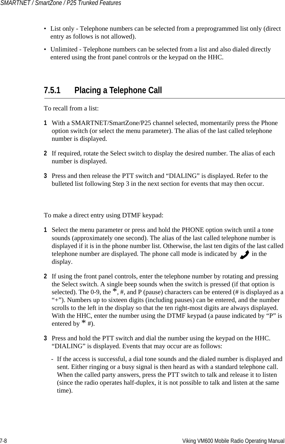 7-8 Viking VM600 Mobile Radio Operating ManualSMARTNET / SmartZone / P25 Trunked Features• List only - Telephone numbers can be selected from a preprogrammed list only (direct entry as follows is not allowed).• Unlimited - Telephone numbers can be selected from a list and also dialed directly entered using the front panel controls or the keypad on the HHC.7.5.1 Placing a Telephone CallTo recall from a list:1With a SMARTNET/SmartZone/P25 channel selected, momentarily press the Phone option switch (or select the menu parameter). The alias of the last called telephone number is displayed.2If required, rotate the Select switch to display the desired number. The alias of each number is displayed.3Press and then release the PTT switch and “DIALING” is displayed. Refer to the bulleted list following Step 3 in the next section for events that may then occur.To make a direct entry using DTMF keypad:1Select the menu parameter or press and hold the PHONE option switch until a tone sounds (approximately one second). The alias of the last called telephone number is displayed if it is in the phone number list. Otherwise, the last ten digits of the last called telephone number are displayed. The phone call mode is indicated by   in the display.2If using the front panel controls, enter the telephone number by rotating and pressing the Select switch. A single beep sounds when the switch is pressed (if that option is selected). The 0-9, the *, #, and P (pause) characters can be entered (# is displayed as a “+”). Numbers up to sixteen digits (including pauses) can be entered, and the number scrolls to the left in the display so that the ten right-most digits are always displayed. With the HHC, enter the number using the DTMF keypad (a pause indicated by “P” is entered by * #).3Press and hold the PTT switch and dial the number using the keypad on the HHC. “DIALING” is displayed. Events that may occur are as follows:- If the access is successful, a dial tone sounds and the dialed number is displayed and sent. Either ringing or a busy signal is then heard as with a standard telephone call. When the called party answers, press the PTT switch to talk and release it to listen (since the radio operates half-duplex, it is not possible to talk and listen at the same time).Draft 4/29/2014