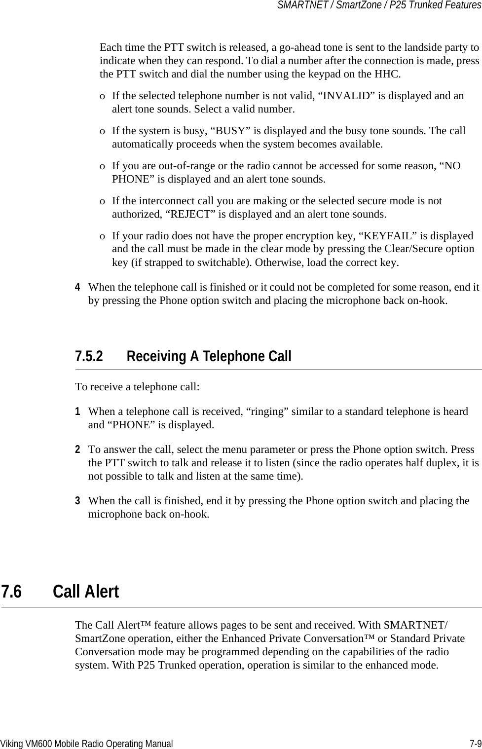 Viking VM600 Mobile Radio Operating Manual 7-9SMARTNET / SmartZone / P25 Trunked FeaturesEach time the PTT switch is released, a go-ahead tone is sent to the landside party to indicate when they can respond. To dial a number after the connection is made, press the PTT switch and dial the number using the keypad on the HHC.ΟIf the selected telephone number is not valid, “INVALID” is displayed and an alert tone sounds. Select a valid number.ΟIf the system is busy, “BUSY” is displayed and the busy tone sounds. The call automatically proceeds when the system becomes available.ΟIf you are out-of-range or the radio cannot be accessed for some reason, “NO PHONE” is displayed and an alert tone sounds.ΟIf the interconnect call you are making or the selected secure mode is not authorized, “REJECT” is displayed and an alert tone sounds.ΟIf your radio does not have the proper encryption key, “KEYFAIL” is displayed and the call must be made in the clear mode by pressing the Clear/Secure option key (if strapped to switchable). Otherwise, load the correct key.4When the telephone call is finished or it could not be completed for some reason, end it by pressing the Phone option switch and placing the microphone back on-hook.7.5.2 Receiving A Telephone CallTo receive a telephone call:1When a telephone call is received, “ringing” similar to a standard telephone is heard and “PHONE” is displayed.2To answer the call, select the menu parameter or press the Phone option switch. Press the PTT switch to talk and release it to listen (since the radio operates half duplex, it is not possible to talk and listen at the same time).3When the call is finished, end it by pressing the Phone option switch and placing the microphone back on-hook.7.6 Call Alert The Call Alert™ feature allows pages to be sent and received. With SMARTNET/SmartZone operation, either the Enhanced Private Conversation™ or Standard Private Conversation mode may be programmed depending on the capabilities of the radio system. With P25 Trunked operation, operation is similar to the enhanced mode.Draft 4/29/2014