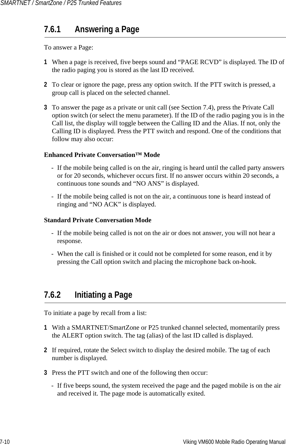 7-10 Viking VM600 Mobile Radio Operating ManualSMARTNET / SmartZone / P25 Trunked Features7.6.1 Answering a PageTo answer a Page:1When a page is received, five beeps sound and “PAGE RCVD” is displayed. The ID of the radio paging you is stored as the last ID received.2To clear or ignore the page, press any option switch. If the PTT switch is pressed, a group call is placed on the selected channel.3To answer the page as a private or unit call (see Section 7.4), press the Private Call option switch (or select the menu parameter). If the ID of the radio paging you is in the Call list, the display will toggle between the Calling ID and the Alias. If not, only the Calling ID is displayed. Press the PTT switch and respond. One of the conditions that follow may also occur:Enhanced Private Conversation™ Mode- If the mobile being called is on the air, ringing is heard until the called party answers or for 20 seconds, whichever occurs first. If no answer occurs within 20 seconds, a continuous tone sounds and “NO ANS” is displayed.- If the mobile being called is not on the air, a continuous tone is heard instead of ringing and “NO ACK” is displayed.Standard Private Conversation Mode- If the mobile being called is not on the air or does not answer, you will not hear a response.- When the call is finished or it could not be completed for some reason, end it by pressing the Call option switch and placing the microphone back on-hook.7.6.2 Initiating a PageTo initiate a page by recall from a list:1With a SMARTNET/SmartZone or P25 trunked channel selected, momentarily press the ALERT option switch. The tag (alias) of the last ID called is displayed.2If required, rotate the Select switch to display the desired mobile. The tag of each number is displayed.3Press the PTT switch and one of the following then occur:- If five beeps sound, the system received the page and the paged mobile is on the air and received it. The page mode is automatically exited.Draft 4/29/2014