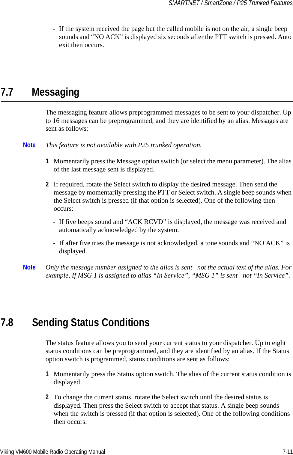 Viking VM600 Mobile Radio Operating Manual 7-11SMARTNET / SmartZone / P25 Trunked Features- If the system received the page but the called mobile is not on the air, a single beep sounds and “NO ACK” is displayed six seconds after the PTT switch is pressed. Auto exit then occurs.7.7 MessagingThe messaging feature allows preprogrammed messages to be sent to your dispatcher. Up to 16 messages can be preprogrammed, and they are identified by an alias. Messages are sent as follows:Note This feature is not available with P25 trunked operation.1Momentarily press the Message option switch (or select the menu parameter). The alias of the last message sent is displayed.2If required, rotate the Select switch to display the desired message. Then send the message by momentarily pressing the PTT or Select switch. A single beep sounds when the Select switch is pressed (if that option is selected). One of the following then occurs:- If five beeps sound and “ACK RCVD” is displayed, the message was received and automatically acknowledged by the system.- If after five tries the message is not acknowledged, a tone sounds and “NO ACK” is displayed. Note Only the message number assigned to the alias is sent– not the actual text of the alias. For example, If MSG 1 is assigned to alias “In Service”, “MSG 1” is sent– not “In Service”.7.8 Sending Status ConditionsThe status feature allows you to send your current status to your dispatcher. Up to eight status conditions can be preprogrammed, and they are identified by an alias. If the Status option switch is programmed, status conditions are sent as follows:1Momentarily press the Status option switch. The alias of the current status condition is displayed.2To change the current status, rotate the Select switch until the desired status is displayed. Then press the Select switch to accept that status. A single beep sounds when the switch is pressed (if that option is selected). One of the following conditions then occurs:Draft 4/29/2014