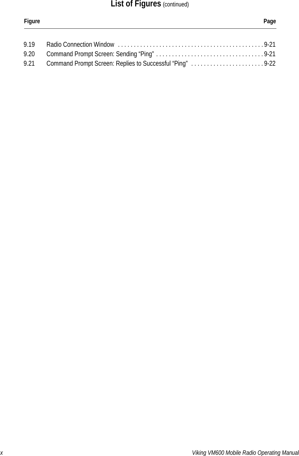 x Viking VM600 Mobile Radio Operating ManualList of Figures (continued)Figure Page9.19  Radio Connection Window  . . . . . . . . . . . . . . . . . . . . . . . . . . . . . . . . . . . . . . . . . . . . . .9-219.20  Command Prompt Screen: Sending “Ping” . . . . . . . . . . . . . . . . . . . . . . . . . . . . . . . . . . 9-219.21  Command Prompt Screen: Replies to Successful “Ping”  . . . . . . . . . . . . . . . . . . . . . . .9-22Draft 4/29/2014