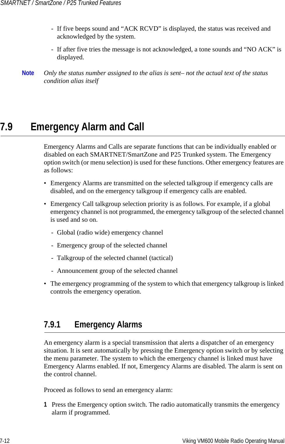 7-12 Viking VM600 Mobile Radio Operating ManualSMARTNET / SmartZone / P25 Trunked Features- If five beeps sound and “ACK RCVD” is displayed, the status was received and acknowledged by the system.- If after five tries the message is not acknowledged, a tone sounds and “NO ACK” is displayed.Note Only the status number assigned to the alias is sent– not the actual text of the status condition alias itself7.9 Emergency Alarm and CallEmergency Alarms and Calls are separate functions that can be individually enabled or disabled on each SMARTNET/SmartZone and P25 Trunked system. The Emergency option switch (or menu selection) is used for these functions. Other emergency features are as follows:• Emergency Alarms are transmitted on the selected talkgroup if emergency calls are disabled, and on the emergency talkgroup if emergency calls are enabled.• Emergency Call talkgroup selection priority is as follows. For example, if a global emergency channel is not programmed, the emergency talkgroup of the selected channel is used and so on.- Global (radio wide) emergency channel- Emergency group of the selected channel- Talkgroup of the selected channel (tactical)- Announcement group of the selected channel• The emergency programming of the system to which that emergency talkgroup is linked controls the emergency operation.7.9.1 Emergency AlarmsAn emergency alarm is a special transmission that alerts a dispatcher of an emergency situation. It is sent automatically by pressing the Emergency option switch or by selecting the menu parameter. The system to which the emergency channel is linked must have Emergency Alarms enabled. If not, Emergency Alarms are disabled. The alarm is sent on the control channel.Proceed as follows to send an emergency alarm:1Press the Emergency option switch. The radio automatically transmits the emergency alarm if programmed.Draft 4/29/2014
