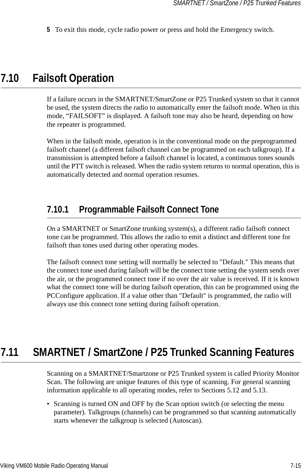 Viking VM600 Mobile Radio Operating Manual 7-15SMARTNET / SmartZone / P25 Trunked Features5To exit this mode, cycle radio power or press and hold the Emergency switch.7.10 Failsoft OperationIf a failure occurs in the SMARTNET/SmartZone or P25 Trunked system so that it cannot be used, the system directs the radio to automatically enter the failsoft mode. When in this mode, “FAILSOFT” is displayed. A failsoft tone may also be heard, depending on how the repeater is programmed.When in the failsoft mode, operation is in the conventional mode on the preprogrammed failsoft channel (a different failsoft channel can be programmed on each talkgroup). If a transmission is attempted before a failsoft channel is located, a continuous tones sounds until the PTT switch is released. When the radio system returns to normal operation, this is automatically detected and normal operation resumes.7.10.1 Programmable Failsoft Connect ToneOn a SMARTNET or SmartZone trunking system(s), a different radio failsoft connect tone can be programmed. This allows the radio to emit a distinct and different tone for failsoft than tones used during other operating modes.The failsoft connect tone setting will normally be selected to &quot;Default.&quot; This means that the connect tone used during failsoft will be the connect tone setting the system sends over the air, or the programmed connect tone if no over the air value is received. If it is known what the connect tone will be during failsoft operation, this can be programmed using the PCConfigure application. If a value other than &quot;Default&quot; is programmed, the radio will always use this connect tone setting during failsoft operation.7.11 SMARTNET / SmartZone / P25 Trunked Scanning FeaturesScanning on a SMARTNET/Smartzone or P25 Trunked system is called Priority Monitor Scan. The following are unique features of this type of scanning. For general scanning information applicable to all operating modes, refer to Sections 5.12 and 5.13.• Scanning is turned ON and OFF by the Scan option switch (or selecting the menu parameter). Talkgroups (channels) can be programmed so that scanning automatically starts whenever the talkgroup is selected (Autoscan).Draft 4/29/2014