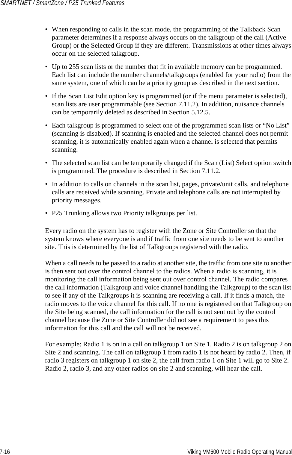7-16 Viking VM600 Mobile Radio Operating ManualSMARTNET / SmartZone / P25 Trunked Features• When responding to calls in the scan mode, the programming of the Talkback Scan parameter determines if a response always occurs on the talkgroup of the call (Active Group) or the Selected Group if they are different. Transmissions at other times always occur on the selected talkgroup.• Up to 255 scan lists or the number that fit in available memory can be programmed. Each list can include the number channels/talkgroups (enabled for your radio) from the same system, one of which can be a priority group as described in the next section.• If the Scan List Edit option key is programmed (or if the menu parameter is selected), scan lists are user programmable (see Section 7.11.2). In addition, nuisance channels can be temporarily deleted as described in Section 5.12.5.• Each talkgroup is programmed to select one of the programmed scan lists or “No List” (scanning is disabled). If scanning is enabled and the selected channel does not permit scanning, it is automatically enabled again when a channel is selected that permits scanning.• The selected scan list can be temporarily changed if the Scan (List) Select option switch is programmed. The procedure is described in Section 7.11.2.• In addition to calls on channels in the scan list, pages, private/unit calls, and telephone calls are received while scanning. Private and telephone calls are not interrupted by priority messages.• P25 Trunking allows two Priority talkgroups per list.Every radio on the system has to register with the Zone or Site Controller so that the system knows where everyone is and if traffic from one site needs to be sent to another site. This is determined by the list of Talkgroups registered with the radio.When a call needs to be passed to a radio at another site, the traffic from one site to another is then sent out over the control channel to the radios. When a radio is scanning, it is monitoring the call information being sent out over control channel. The radio compares the call information (Talkgroup and voice channel handling the Talkgroup) to the scan list to see if any of the Talkgroups it is scanning are receiving a call. If it finds a match, the radio moves to the voice channel for this call. If no one is registered on that Talkgroup on the Site being scanned, the call information for the call is not sent out by the control channel because the Zone or Site Controller did not see a requirement to pass this information for this call and the call will not be received.For example: Radio 1 is on in a call on talkgroup 1 on Site 1. Radio 2 is on talkgroup 2 on Site 2 and scanning. The call on talkgroup 1 from radio 1 is not heard by radio 2. Then, if radio 3 registers on talkgroup 1 on site 2, the call from radio 1 on Site 1 will go to Site 2. Radio 2, radio 3, and any other radios on site 2 and scanning, will hear the call.Draft 4/29/2014