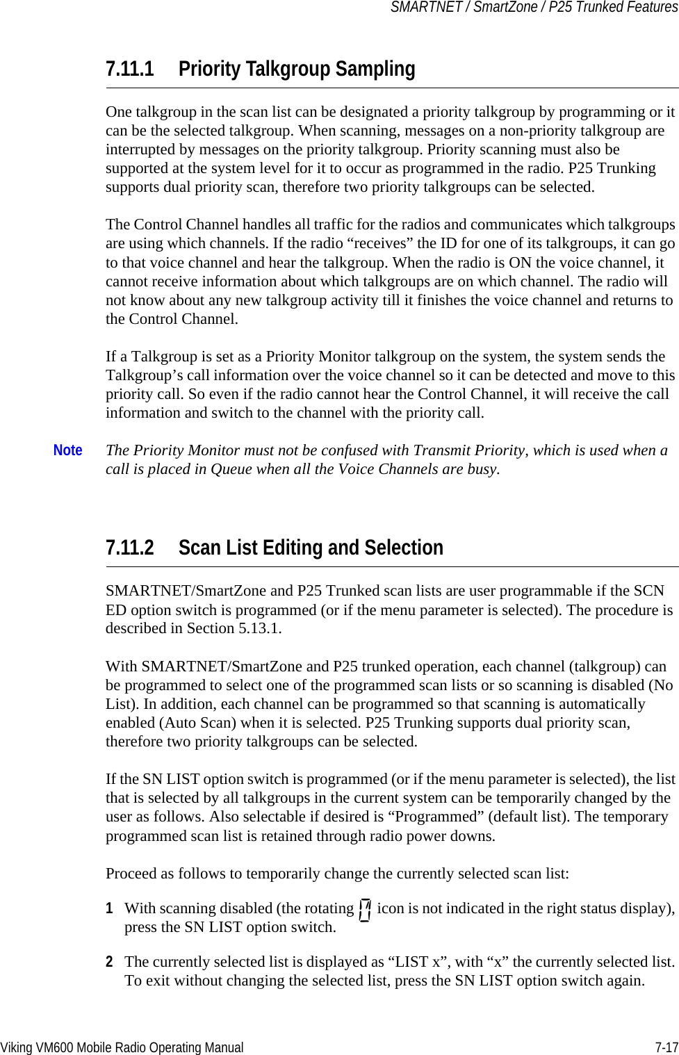 Viking VM600 Mobile Radio Operating Manual 7-17SMARTNET / SmartZone / P25 Trunked Features7.11.1 Priority Talkgroup SamplingOne talkgroup in the scan list can be designated a priority talkgroup by programming or it can be the selected talkgroup. When scanning, messages on a non-priority talkgroup are interrupted by messages on the priority talkgroup. Priority scanning must also be supported at the system level for it to occur as programmed in the radio. P25 Trunking supports dual priority scan, therefore two priority talkgroups can be selected.The Control Channel handles all traffic for the radios and communicates which talkgroups are using which channels. If the radio “receives” the ID for one of its talkgroups, it can go to that voice channel and hear the talkgroup. When the radio is ON the voice channel, it cannot receive information about which talkgroups are on which channel. The radio will not know about any new talkgroup activity till it finishes the voice channel and returns to the Control Channel. If a Talkgroup is set as a Priority Monitor talkgroup on the system, the system sends the Talkgroup’s call information over the voice channel so it can be detected and move to this priority call. So even if the radio cannot hear the Control Channel, it will receive the call information and switch to the channel with the priority call.Note The Priority Monitor must not be confused with Transmit Priority, which is used when a call is placed in Queue when all the Voice Channels are busy.7.11.2 Scan List Editing and SelectionSMARTNET/SmartZone and P25 Trunked scan lists are user programmable if the SCN ED option switch is programmed (or if the menu parameter is selected). The procedure is described in Section 5.13.1.With SMARTNET/SmartZone and P25 trunked operation, each channel (talkgroup) can be programmed to select one of the programmed scan lists or so scanning is disabled (No List). In addition, each channel can be programmed so that scanning is automatically enabled (Auto Scan) when it is selected. P25 Trunking supports dual priority scan, therefore two priority talkgroups can be selected.If the SN LIST option switch is programmed (or if the menu parameter is selected), the list that is selected by all talkgroups in the current system can be temporarily changed by the user as follows. Also selectable if desired is “Programmed” (default list). The temporary programmed scan list is retained through radio power downs.Proceed as follows to temporarily change the currently selected scan list:1With scanning disabled (the rotating   icon is not indicated in the right status display), press the SN LIST option switch.2The currently selected list is displayed as “LIST x”, with “x” the currently selected list. To exit without changing the selected list, press the SN LIST option switch again.Draft 4/29/2014