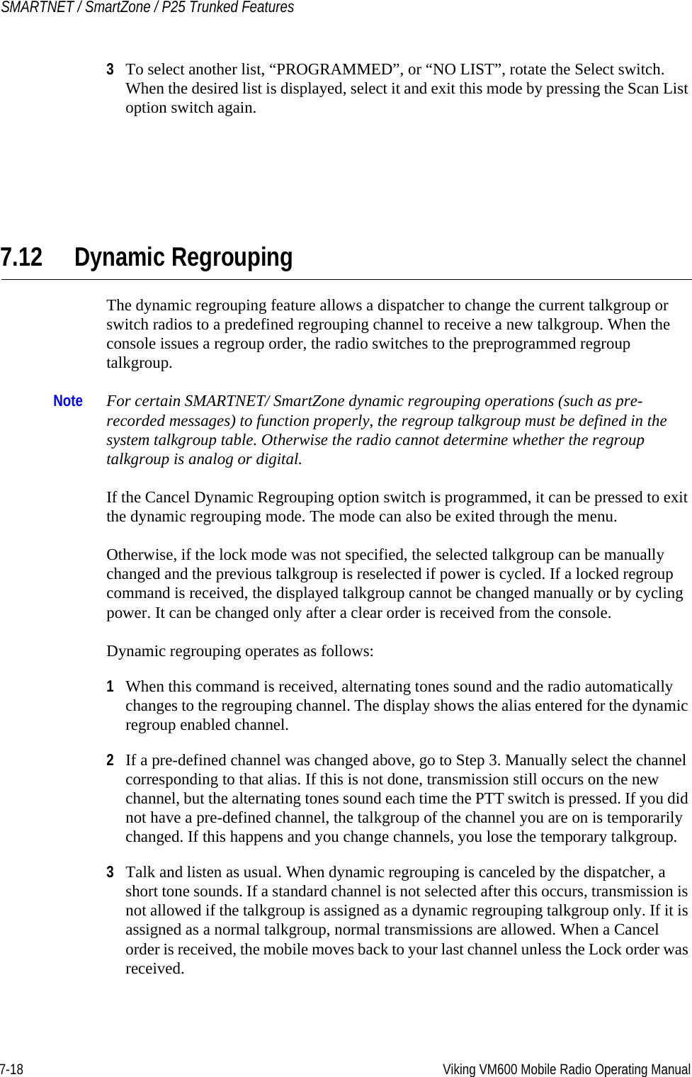7-18 Viking VM600 Mobile Radio Operating ManualSMARTNET / SmartZone / P25 Trunked Features3To select another list, “PROGRAMMED”, or “NO LIST”, rotate the Select switch. When the desired list is displayed, select it and exit this mode by pressing the Scan List option switch again.7.12 Dynamic RegroupingThe dynamic regrouping feature allows a dispatcher to change the current talkgroup or switch radios to a predefined regrouping channel to receive a new talkgroup. When the console issues a regroup order, the radio switches to the preprogrammed regroup talkgroup.Note For certain SMARTNET/ SmartZone dynamic regrouping operations (such as pre-recorded messages) to function properly, the regroup talkgroup must be defined in the system talkgroup table. Otherwise the radio cannot determine whether the regroup talkgroup is analog or digital.If the Cancel Dynamic Regrouping option switch is programmed, it can be pressed to exit the dynamic regrouping mode. The mode can also be exited through the menu.Otherwise, if the lock mode was not specified, the selected talkgroup can be manually changed and the previous talkgroup is reselected if power is cycled. If a locked regroup command is received, the displayed talkgroup cannot be changed manually or by cycling power. It can be changed only after a clear order is received from the console.Dynamic regrouping operates as follows:1When this command is received, alternating tones sound and the radio automatically changes to the regrouping channel. The display shows the alias entered for the dynamic regroup enabled channel.2If a pre-defined channel was changed above, go to Step 3. Manually select the channel corresponding to that alias. If this is not done, transmission still occurs on the new channel, but the alternating tones sound each time the PTT switch is pressed. If you did not have a pre-defined channel, the talkgroup of the channel you are on is temporarily changed. If this happens and you change channels, you lose the temporary talkgroup.3Talk and listen as usual. When dynamic regrouping is canceled by the dispatcher, a short tone sounds. If a standard channel is not selected after this occurs, transmission is not allowed if the talkgroup is assigned as a dynamic regrouping talkgroup only. If it is assigned as a normal talkgroup, normal transmissions are allowed. When a Cancel order is received, the mobile moves back to your last channel unless the Lock order was received. Draft 4/29/2014