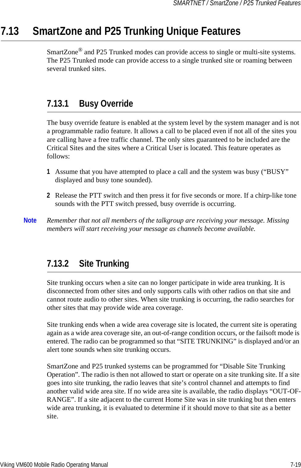 Viking VM600 Mobile Radio Operating Manual 7-19SMARTNET / SmartZone / P25 Trunked Features7.13 SmartZone and P25 Trunking Unique FeaturesSmartZone® and P25 Trunked modes can provide access to single or multi-site systems. The P25 Trunked mode can provide access to a single trunked site or roaming between several trunked sites.7.13.1 Busy OverrideThe busy override feature is enabled at the system level by the system manager and is not a programmable radio feature. It allows a call to be placed even if not all of the sites you are calling have a free traffic channel. The only sites guaranteed to be included are the Critical Sites and the sites where a Critical User is located. This feature operates as follows:1Assume that you have attempted to place a call and the system was busy (“BUSY” displayed and busy tone sounded).2Release the PTT switch and then press it for five seconds or more. If a chirp-like tone sounds with the PTT switch pressed, busy override is occurring.Note Remember that not all members of the talkgroup are receiving your message. Missing members will start receiving your message as channels become available.7.13.2 Site TrunkingSite trunking occurs when a site can no longer participate in wide area trunking. It is disconnected from other sites and only supports calls with other radios on that site and cannot route audio to other sites. When site trunking is occurring, the radio searches for other sites that may provide wide area coverage.Site trunking ends when a wide area coverage site is located, the current site is operating again as a wide area coverage site, an out-of-range condition occurs, or the failsoft mode is entered. The radio can be programmed so that “SITE TRUNKING” is displayed and/or an alert tone sounds when site trunking occurs.SmartZone and P25 trunked systems can be programmed for “Disable Site Trunking Operation”. The radio is then not allowed to start or operate on a site trunking site. If a site goes into site trunking, the radio leaves that site’s control channel and attempts to find another valid wide area site. If no wide area site is available, the radio displays “OUT-OF-RANGE”. If a site adjacent to the current Home Site was in site trunking but then enters wide area trunking, it is evaluated to determine if it should move to that site as a better site.Draft 4/29/2014