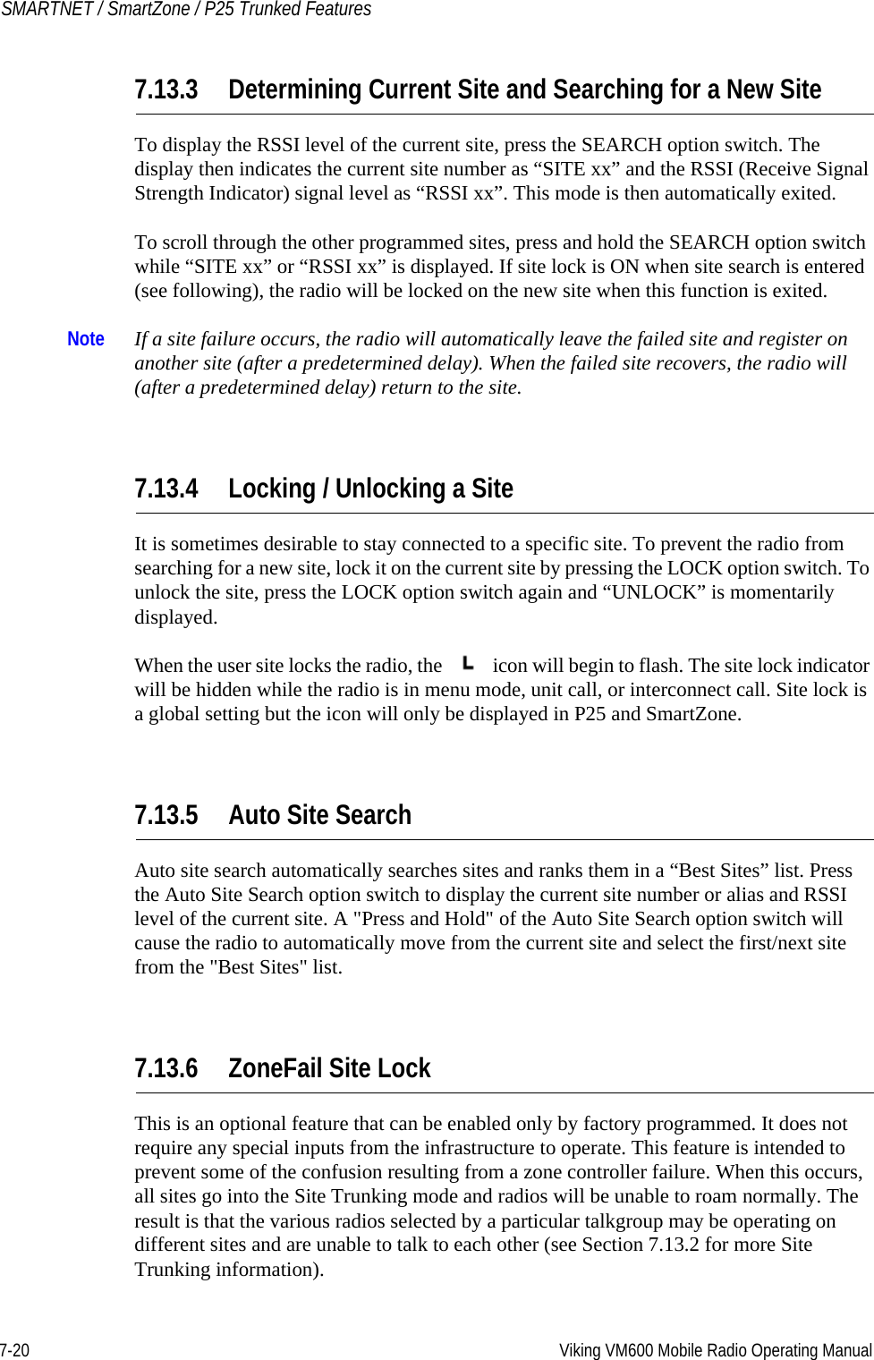 7-20 Viking VM600 Mobile Radio Operating ManualSMARTNET / SmartZone / P25 Trunked Features7.13.3 Determining Current Site and Searching for a New SiteTo display the RSSI level of the current site, press the SEARCH option switch. The display then indicates the current site number as “SITE xx” and the RSSI (Receive Signal Strength Indicator) signal level as “RSSI xx”. This mode is then automatically exited.To scroll through the other programmed sites, press and hold the SEARCH option switch while “SITE xx” or “RSSI xx” is displayed. If site lock is ON when site search is entered (see following), the radio will be locked on the new site when this function is exited.Note If a site failure occurs, the radio will automatically leave the failed site and register on another site (after a predetermined delay). When the failed site recovers, the radio will (after a predetermined delay) return to the site.7.13.4 Locking / Unlocking a SiteIt is sometimes desirable to stay connected to a specific site. To prevent the radio from searching for a new site, lock it on the current site by pressing the LOCK option switch. To unlock the site, press the LOCK option switch again and “UNLOCK” is momentarily displayed.When the user site locks the radio, the   icon will begin to flash. The site lock indicator will be hidden while the radio is in menu mode, unit call, or interconnect call. Site lock is a global setting but the icon will only be displayed in P25 and SmartZone. 7.13.5 Auto Site SearchAuto site search automatically searches sites and ranks them in a “Best Sites” list. Press the Auto Site Search option switch to display the current site number or alias and RSSI level of the current site. A &quot;Press and Hold&quot; of the Auto Site Search option switch will cause the radio to automatically move from the current site and select the first/next site from the &quot;Best Sites&quot; list.7.13.6 ZoneFail Site LockThis is an optional feature that can be enabled only by factory programmed. It does not require any special inputs from the infrastructure to operate. This feature is intended to prevent some of the confusion resulting from a zone controller failure. When this occurs, all sites go into the Site Trunking mode and radios will be unable to roam normally. The result is that the various radios selected by a particular talkgroup may be operating on different sites and are unable to talk to each other (see Section 7.13.2 for more Site Trunking information).Draft 4/29/2014