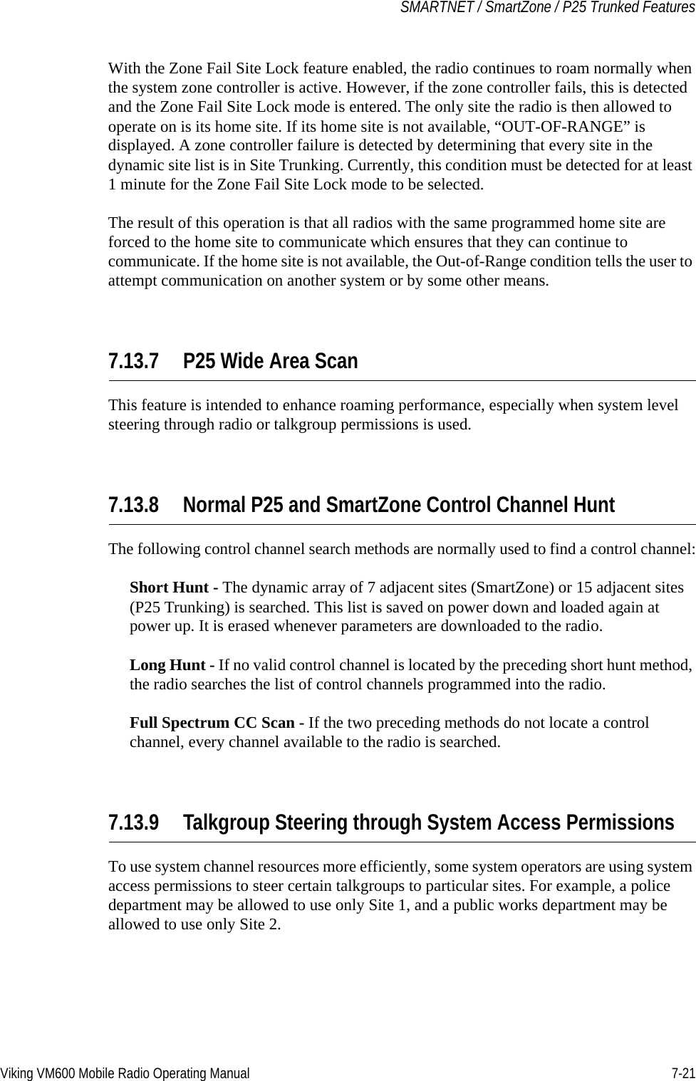 Viking VM600 Mobile Radio Operating Manual 7-21SMARTNET / SmartZone / P25 Trunked FeaturesWith the Zone Fail Site Lock feature enabled, the radio continues to roam normally when the system zone controller is active. However, if the zone controller fails, this is detected and the Zone Fail Site Lock mode is entered. The only site the radio is then allowed to operate on is its home site. If its home site is not available, “OUT-OF-RANGE” is displayed. A zone controller failure is detected by determining that every site in the dynamic site list is in Site Trunking. Currently, this condition must be detected for at least 1 minute for the Zone Fail Site Lock mode to be selected.The result of this operation is that all radios with the same programmed home site are forced to the home site to communicate which ensures that they can continue to communicate. If the home site is not available, the Out-of-Range condition tells the user to attempt communication on another system or by some other means.7.13.7 P25 Wide Area ScanThis feature is intended to enhance roaming performance, especially when system level steering through radio or talkgroup permissions is used.7.13.8 Normal P25 and SmartZone Control Channel HuntThe following control channel search methods are normally used to find a control channel:Short Hunt - The dynamic array of 7 adjacent sites (SmartZone) or 15 adjacent sites (P25 Trunking) is searched. This list is saved on power down and loaded again at power up. It is erased whenever parameters are downloaded to the radio.Long Hunt - If no valid control channel is located by the preceding short hunt method, the radio searches the list of control channels programmed into the radio.Full Spectrum CC Scan - If the two preceding methods do not locate a control channel, every channel available to the radio is searched.7.13.9 Talkgroup Steering through System Access PermissionsTo use system channel resources more efficiently, some system operators are using system access permissions to steer certain talkgroups to particular sites. For example, a police department may be allowed to use only Site 1, and a public works department may be allowed to use only Site 2.Draft 4/29/2014