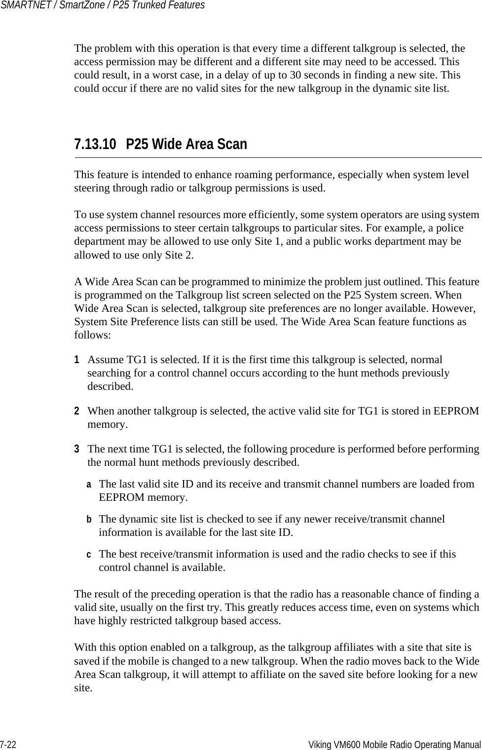 7-22 Viking VM600 Mobile Radio Operating ManualSMARTNET / SmartZone / P25 Trunked FeaturesThe problem with this operation is that every time a different talkgroup is selected, the access permission may be different and a different site may need to be accessed. This could result, in a worst case, in a delay of up to 30 seconds in finding a new site. This could occur if there are no valid sites for the new talkgroup in the dynamic site list.7.13.10 P25 Wide Area ScanThis feature is intended to enhance roaming performance, especially when system level steering through radio or talkgroup permissions is used.To use system channel resources more efficiently, some system operators are using system access permissions to steer certain talkgroups to particular sites. For example, a police department may be allowed to use only Site 1, and a public works department may be allowed to use only Site 2.A Wide Area Scan can be programmed to minimize the problem just outlined. This feature is programmed on the Talkgroup list screen selected on the P25 System screen. When Wide Area Scan is selected, talkgroup site preferences are no longer available. However, System Site Preference lists can still be used. The Wide Area Scan feature functions as follows:1Assume TG1 is selected. If it is the first time this talkgroup is selected, normal searching for a control channel occurs according to the hunt methods previously described.2When another talkgroup is selected, the active valid site for TG1 is stored in EEPROM memory.3The next time TG1 is selected, the following procedure is performed before performing the normal hunt methods previously described.aThe last valid site ID and its receive and transmit channel numbers are loaded from EEPROM memory.bThe dynamic site list is checked to see if any newer receive/transmit channel information is available for the last site ID.cThe best receive/transmit information is used and the radio checks to see if this control channel is available.The result of the preceding operation is that the radio has a reasonable chance of finding a valid site, usually on the first try. This greatly reduces access time, even on systems which have highly restricted talkgroup based access.With this option enabled on a talkgroup, as the talkgroup affiliates with a site that site is saved if the mobile is changed to a new talkgroup. When the radio moves back to the Wide Area Scan talkgroup, it will attempt to affiliate on the saved site before looking for a new site.Draft 4/29/2014