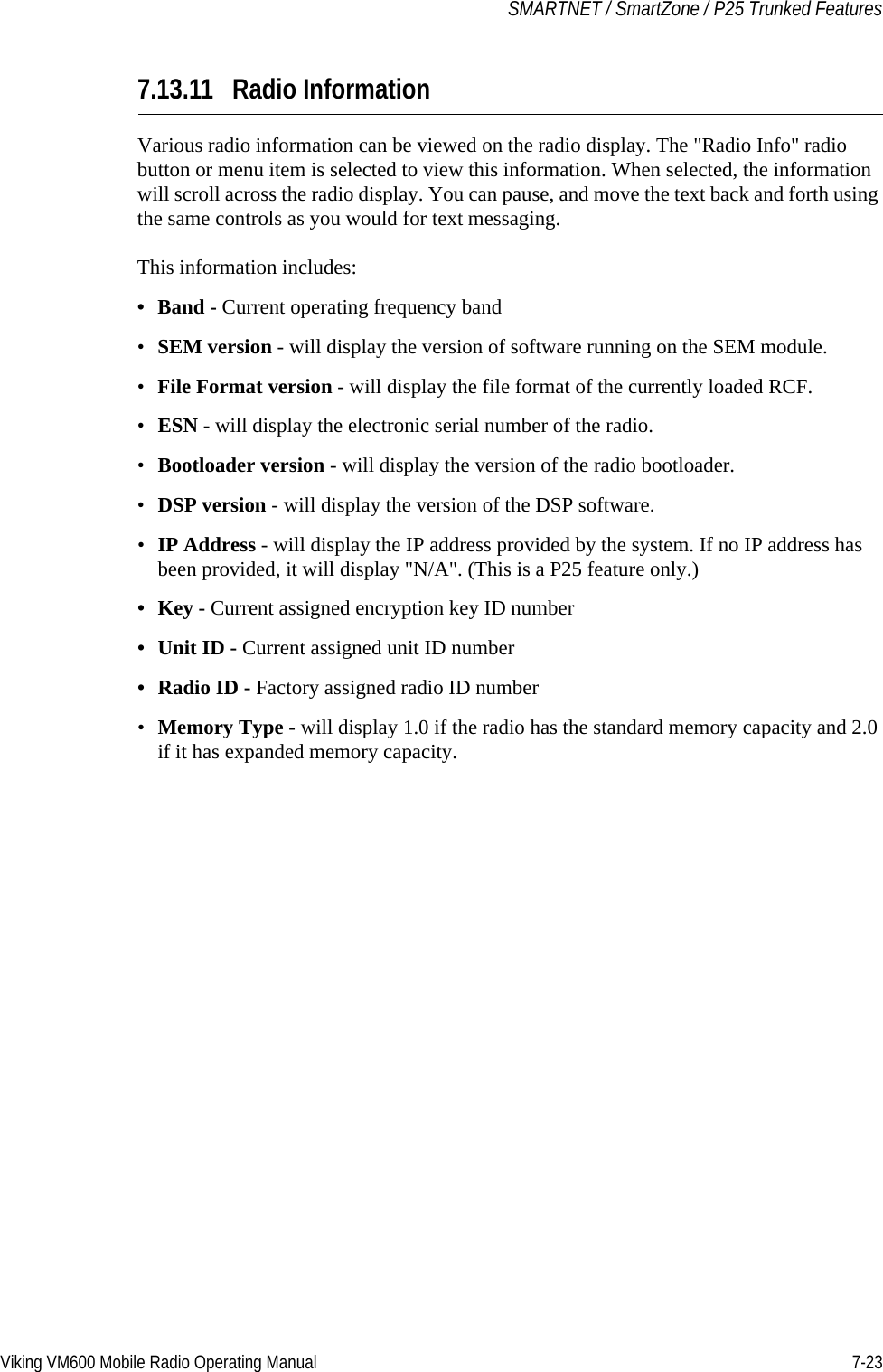 Viking VM600 Mobile Radio Operating Manual 7-23SMARTNET / SmartZone / P25 Trunked Features7.13.11 Radio InformationVarious radio information can be viewed on the radio display. The &quot;Radio Info&quot; radio button or menu item is selected to view this information. When selected, the information will scroll across the radio display. You can pause, and move the text back and forth using the same controls as you would for text messaging.This information includes:•Band - Current operating frequency band•SEM version - will display the version of software running on the SEM module.•File Format version - will display the file format of the currently loaded RCF.•ESN - will display the electronic serial number of the radio.•Bootloader version - will display the version of the radio bootloader.•DSP version - will display the version of the DSP software.•IP Address - will display the IP address provided by the system. If no IP address has been provided, it will display &quot;N/A&quot;. (This is a P25 feature only.)•Key - Current assigned encryption key ID number•Unit ID - Current assigned unit ID number•Radio ID - Factory assigned radio ID number•Memory Type - will display 1.0 if the radio has the standard memory capacity and 2.0 if it has expanded memory capacity. Draft 4/29/2014