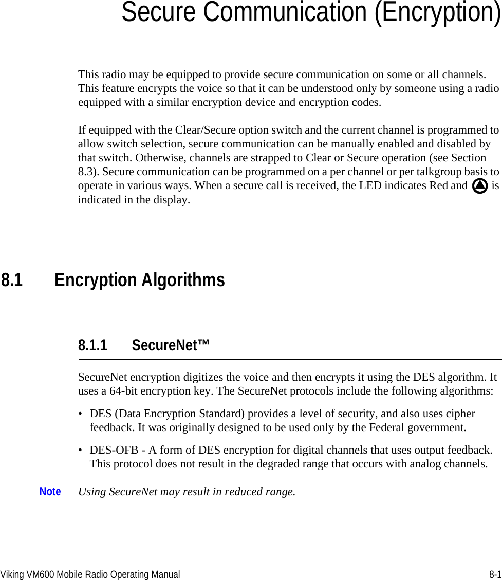 Viking VM600 Mobile Radio Operating Manual 8-1SECTIONSection8Secure Communication (Encryption)This radio may be equipped to provide secure communication on some or all channels. This feature encrypts the voice so that it can be understood only by someone using a radio equipped with a similar encryption device and encryption codes.If equipped with the Clear/Secure option switch and the current channel is programmed to allow switch selection, secure communication can be manually enabled and disabled by that switch. Otherwise, channels are strapped to Clear or Secure operation (see Section 8.3). Secure communication can be programmed on a per channel or per talkgroup basis to operate in various ways. When a secure call is received, the LED indicates Red and   is indicated in the display. 8.1 Encryption Algorithms8.1.1 SecureNet™SecureNet encryption digitizes the voice and then encrypts it using the DES algorithm. It uses a 64-bit encryption key. The SecureNet protocols include the following algorithms:• DES (Data Encryption Standard) provides a level of security, and also uses cipher feedback. It was originally designed to be used only by the Federal government.• DES-OFB - A form of DES encryption for digital channels that uses output feedback. This protocol does not result in the degraded range that occurs with analog channels.Note Using SecureNet may result in reduced range.Draft 4/29/2014