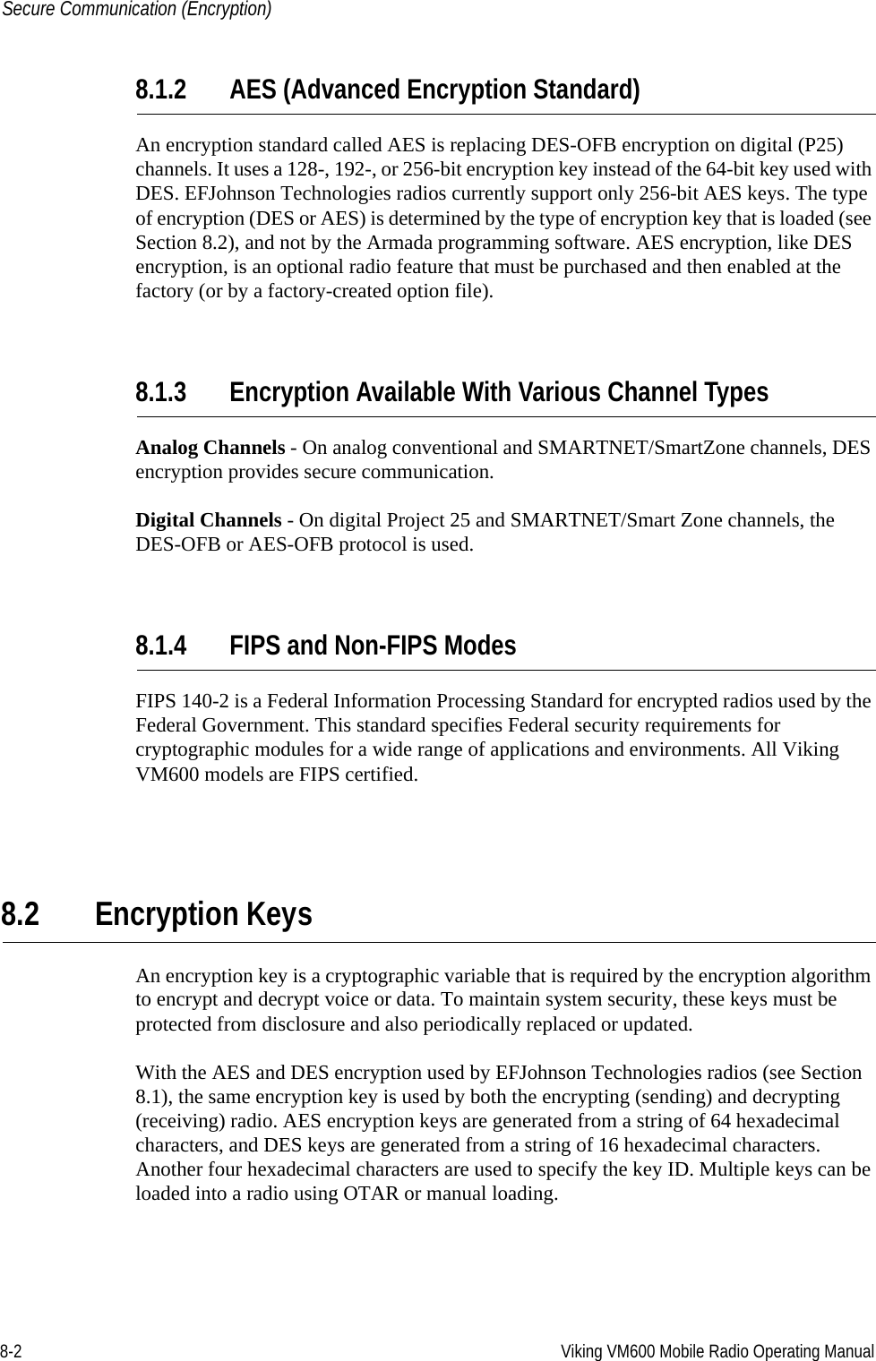 8-2 Viking VM600 Mobile Radio Operating ManualSecure Communication (Encryption)8.1.2 AES (Advanced Encryption Standard)An encryption standard called AES is replacing DES-OFB encryption on digital (P25) channels. It uses a 128-, 192-, or 256-bit encryption key instead of the 64-bit key used with DES. EFJohnson Technologies radios currently support only 256-bit AES keys. The type of encryption (DES or AES) is determined by the type of encryption key that is loaded (see Section 8.2), and not by the Armada programming software. AES encryption, like DES encryption, is an optional radio feature that must be purchased and then enabled at the factory (or by a factory-created option file).8.1.3 Encryption Available With Various Channel TypesAnalog Channels - On analog conventional and SMARTNET/SmartZone channels, DES encryption provides secure communication.Digital Channels - On digital Project 25 and SMARTNET/Smart Zone channels, the DES-OFB or AES-OFB protocol is used.8.1.4 FIPS and Non-FIPS ModesFIPS 140-2 is a Federal Information Processing Standard for encrypted radios used by the Federal Government. This standard specifies Federal security requirements for cryptographic modules for a wide range of applications and environments. All Viking VM600 models are FIPS certified.8.2 Encryption KeysAn encryption key is a cryptographic variable that is required by the encryption algorithm to encrypt and decrypt voice or data. To maintain system security, these keys must be protected from disclosure and also periodically replaced or updated.With the AES and DES encryption used by EFJohnson Technologies radios (see Section 8.1), the same encryption key is used by both the encrypting (sending) and decrypting (receiving) radio. AES encryption keys are generated from a string of 64 hexadecimal characters, and DES keys are generated from a string of 16 hexadecimal characters. Another four hexadecimal characters are used to specify the key ID. Multiple keys can be loaded into a radio using OTAR or manual loading.Draft 4/29/2014