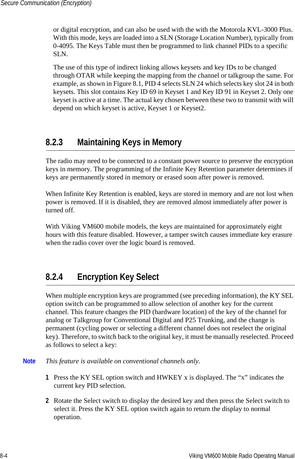 8-4 Viking VM600 Mobile Radio Operating ManualSecure Communication (Encryption)or digital encryption, and can also be used with the with the Motorola KVL-3000 Plus. With this mode, keys are loaded into a SLN (Storage Location Number), typically from 0-4095. The Keys Table must then be programmed to link channel PIDs to a specific SLN.The use of this type of indirect linking allows keysets and key IDs to be changed through OTAR while keeping the mapping from the channel or talkgroup the same. For example, as shown in Figure 8.1, PID 4 selects SLN 24 which selects key slot 24 in both keysets. This slot contains Key ID 69 in Keyset 1 and Key ID 91 in Keyset 2. Only one keyset is active at a time. The actual key chosen between these two to transmit with will depend on which keyset is active, Keyset 1 or Keyset2.8.2.3 Maintaining Keys in MemoryThe radio may need to be connected to a constant power source to preserve the encryption keys in memory. The programming of the Infinite Key Retention parameter determines if keys are permanently stored in memory or erased soon after power is removed.When Infinite Key Retention is enabled, keys are stored in memory and are not lost when power is removed. If it is disabled, they are removed almost immediately after power is turned off.With Viking VM600 mobile models, the keys are maintained for approximately eight hours with this feature disabled. However, a tamper switch causes immediate key erasure when the radio cover over the logic board is removed.8.2.4 Encryption Key SelectWhen multiple encryption keys are programmed (see preceding information), the KY SEL option switch can be programmed to allow selection of another key for the current channel. This feature changes the PID (hardware location) of the key of the channel for analog or Talkgroup for Conventional Digital and P25 Trunking, and the change is permanent (cycling power or selecting a different channel does not reselect the original key). Therefore, to switch back to the original key, it must be manually reselected. Proceed as follows to select a key:Note This feature is available on conventional channels only.1Press the KY SEL option switch and HWKEY x is displayed. The “x” indicates the current key PID selection.2Rotate the Select switch to display the desired key and then press the Select switch to select it. Press the KY SEL option switch again to return the display to normal operation.Draft 4/29/2014