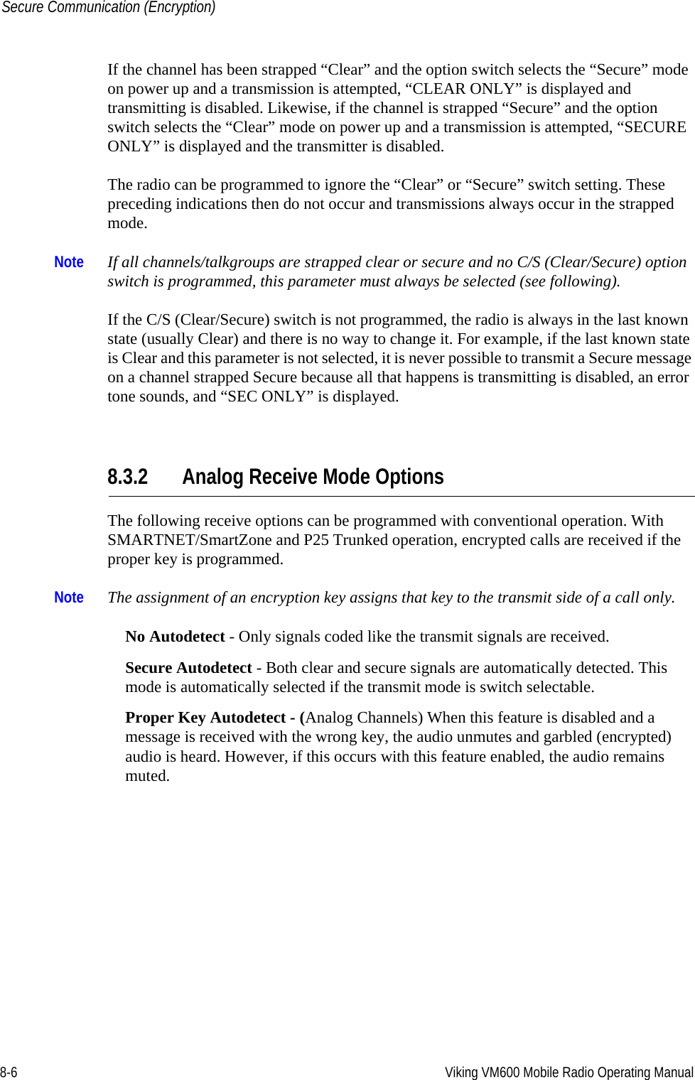 8-6 Viking VM600 Mobile Radio Operating ManualSecure Communication (Encryption)If the channel has been strapped “Clear” and the option switch selects the “Secure” mode on power up and a transmission is attempted, “CLEAR ONLY” is displayed and transmitting is disabled. Likewise, if the channel is strapped “Secure” and the option switch selects the “Clear” mode on power up and a transmission is attempted, “SECURE ONLY” is displayed and the transmitter is disabled.The radio can be programmed to ignore the “Clear” or “Secure” switch setting. These preceding indications then do not occur and transmissions always occur in the strapped mode.Note If all channels/talkgroups are strapped clear or secure and no C/S (Clear/Secure) option switch is programmed, this parameter must always be selected (see following).If the C/S (Clear/Secure) switch is not programmed, the radio is always in the last known state (usually Clear) and there is no way to change it. For example, if the last known state is Clear and this parameter is not selected, it is never possible to transmit a Secure message on a channel strapped Secure because all that happens is transmitting is disabled, an error tone sounds, and “SEC ONLY” is displayed.8.3.2 Analog Receive Mode OptionsThe following receive options can be programmed with conventional operation. With SMARTNET/SmartZone and P25 Trunked operation, encrypted calls are received if the proper key is programmed.Note The assignment of an encryption key assigns that key to the transmit side of a call only.No Autodetect - Only signals coded like the transmit signals are received.Secure Autodetect - Both clear and secure signals are automatically detected. This mode is automatically selected if the transmit mode is switch selectable.Proper Key Autodetect - (Analog Channels) When this feature is disabled and a message is received with the wrong key, the audio unmutes and garbled (encrypted) audio is heard. However, if this occurs with this feature enabled, the audio remains muted.Draft 4/29/2014