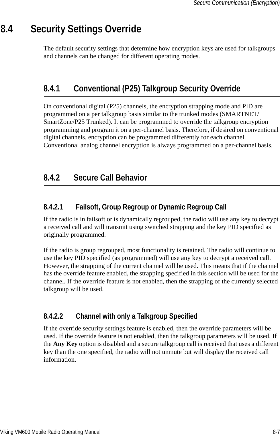 Viking VM600 Mobile Radio Operating Manual 8-7Secure Communication (Encryption)8.4 Security Settings OverrideThe default security settings that determine how encryption keys are used for talkgroups and channels can be changed for different operating modes.8.4.1 Conventional (P25) Talkgroup Security OverrideOn conventional digital (P25) channels, the encryption strapping mode and PID are programmed on a per talkgroup basis similar to the trunked modes (SMARTNET/SmartZone/P25 Trunked). It can be programmed to override the talkgroup encryption programming and program it on a per-channel basis. Therefore, if desired on conventional digital channels, encryption can be programmed differently for each channel. Conventional analog channel encryption is always programmed on a per-channel basis.8.4.2 Secure Call Behavior8.4.2.1 Failsoft, Group Regroup or Dynamic Regroup CallIf the radio is in failsoft or is dynamically regrouped, the radio will use any key to decrypt a received call and will transmit using switched strapping and the key PID specified as originally programmed.If the radio is group regrouped, most functionality is retained. The radio will continue to use the key PID specified (as programmed) will use any key to decrypt a received call. However, the strapping of the current channel will be used. This means that if the channel has the override feature enabled, the strapping specified in this section will be used for the channel. If the override feature is not enabled, then the strapping of the currently selected talkgroup will be used.8.4.2.2 Channel with only a Talkgroup SpecifiedIf the override security settings feature is enabled, then the override parameters will be used. If the override feature is not enabled, then the talkgroup parameters will be used. If the Any Key option is disabled and a secure talkgroup call is received that uses a different key than the one specified, the radio will not unmute but will display the received call information.Draft 4/29/2014