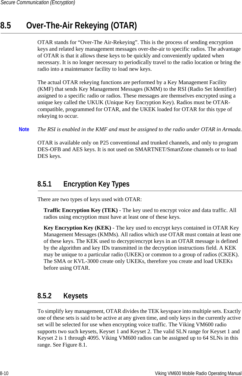 8-10 Viking VM600 Mobile Radio Operating ManualSecure Communication (Encryption)8.5 Over-The-Air Rekeying (OTAR)OTAR stands for “Over-The Air-Rekeying”. This is the process of sending encryption keys and related key management messages over-the-air to specific radios. The advantage of OTAR is that it allows these keys to be quickly and conveniently updated when necessary. It is no longer necessary to periodically travel to the radio location or bring the radio into a maintenance facility to load new keys.The actual OTAR rekeying functions are performed by a Key Management Facility (KMF) that sends Key Management Messages (KMM) to the RSI (Radio Set Identifier) assigned to a specific radio or radios. These messages are themselves encrypted using a unique key called the UKUK (Unique Key Encryption Key). Radios must be OTAR-compatible, programmed for OTAR, and the UKEK loaded for OTAR for this type of rekeying to occur.Note The RSI is enabled in the KMF and must be assigned to the radio under OTAR in Armada.OTAR is available only on P25 conventional and trunked channels, and only to program DES-OFB and AES keys. It is not used on SMARTNET/SmartZone channels or to load DES keys.8.5.1 Encryption Key TypesThere are two types of keys used with OTAR:Traffic Encryption Key (TEK) - The key used to encrypt voice and data traffic. All radios using encryption must have at least one of these keys.Key Encryption Key (KEK) - The key used to encrypt keys contained in OTAR Key Management Messages (KMMs). All radios which use OTAR must contain at least one of these keys. The KEK used to decrypt/encrypt keys in an OTAR message is defined by the algorithm and key IDs transmitted in the decryption instructions field. A KEK may be unique to a particular radio (UKEK) or common to a group of radios (CKEK). The SMA or KVL-3000 create only UKEKs, therefore you create and load UKEKs before using OTAR.8.5.2 KeysetsTo simplify key management, OTAR divides the TEK keyspace into multiple sets. Exactly one of these sets is said to be active at any given time, and only keys in the currently active set will be selected for use when encrypting voice traffic. The Viking VM600 radio supports two such keysets, Keyset 1 and Keyset 2. The valid SLN range for Keyset 1 and Keyset 2 is 1 through 4095. Viking VM600 radios can be assigned up to 64 SLNs in this range. See Figure 8.1.Draft 4/29/2014