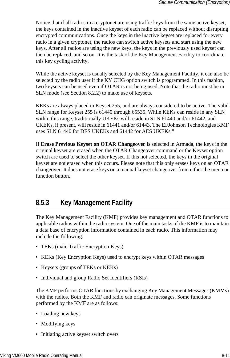 Viking VM600 Mobile Radio Operating Manual 8-11Secure Communication (Encryption)Notice that if all radios in a cryptonet are using traffic keys from the same active keyset, the keys contained in the inactive keyset of each radio can be replaced without disrupting encrypted communications. Once the keys in the inactive keyset are replaced for every radio in a given cryptonet, the radios can switch active keysets and start using the new keys. After all radios are using the new keys, the keys in the previously used keyset can then be replaced, and so on. It is the task of the Key Management Facility to coordinate this key cycling activity.While the active keyset is usually selected by the Key Management Facility, it can also be selected by the radio user if the KY CHG option switch is programmed. In this fashion, two keysets can be used even if OTAR is not being used. Note that the radio must be in SLN mode (see Section 8.2.2) to make use of keysets.KEKs are always placed in Keyset 255, and are always considered to be active. The valid SLN range for Keyset 255 is 61440 through 65535. While KEKs can reside in any SLN within this range, traditionally UKEKs will reside in SLN 61440 and/or 61442, and CKEKs, if present, will reside in 61441 and/or 61443. The EFJohnson Technologies KMF uses SLN 61440 for DES UKEKs and 61442 for AES UKEKs.”If Erase Previous Keyset on OTAR Changeover is selected in Armada, the keys in the original keyset are erased when the OTAR Changeover command or the Keyset option switch are used to select the other keyset. If this not selected, the keys in the original keyset are not erased when this occurs. Please note that this only erases keys on an OTAR changeover: It does not erase keys on a manual keyset changeover from either the menu or function button.8.5.3 Key Management FacilityThe Key Management Facility (KMF) provides key management and OTAR functions to applicable radios within the radio system. One of the main tasks of the KMF is to maintain a data base of encryption information contained in each radio. This information may include the following:• TEKs (main Traffic Encryption Keys)• KEKs (Key Encryption Keys) used to encrypt keys within OTAR messages• Keysets (groups of TEKs or KEKs)• Individual and group Radio Set Identifiers (RSIs)The KMF performs OTAR functions by exchanging Key Management Messages (KMMs) with the radios. Both the KMF and radio can originate messages. Some functions performed by the KMF are as follows:• Loading new keys• Modifying keys• Initiating active keyset switch oversDraft 4/29/2014