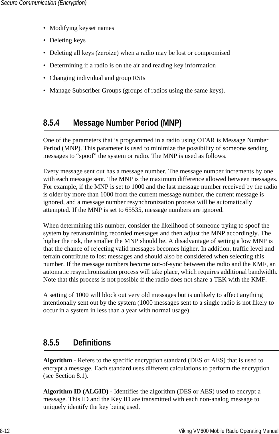 8-12 Viking VM600 Mobile Radio Operating ManualSecure Communication (Encryption)• Modifying keyset names• Deleting keys• Deleting all keys (zeroize) when a radio may be lost or compromised• Determining if a radio is on the air and reading key information• Changing individual and group RSIs• Manage Subscriber Groups (groups of radios using the same keys).8.5.4 Message Number Period (MNP)One of the parameters that is programmed in a radio using OTAR is Message Number Period (MNP). This parameter is used to minimize the possibility of someone sending messages to “spoof” the system or radio. The MNP is used as follows.Every message sent out has a message number. The message number increments by one with each message sent. The MNP is the maximum difference allowed between messages. For example, if the MNP is set to 1000 and the last message number received by the radio is older by more than 1000 from the current message number, the current message is ignored, and a message number resynchronization process will be automatically attempted. If the MNP is set to 65535, message numbers are ignored.When determining this number, consider the likelihood of someone trying to spoof the system by retransmitting recorded messages and then adjust the MNP accordingly. The higher the risk, the smaller the MNP should be. A disadvantage of setting a low MNP is that the chance of rejecting valid messages becomes higher. In addition, traffic level and terrain contribute to lost messages and should also be considered when selecting this number. If the message numbers become out-of-sync between the radio and the KMF, an automatic resynchronization process will take place, which requires additional bandwidth. Note that this process is not possible if the radio does not share a TEK with the KMF.A setting of 1000 will block out very old messages but is unlikely to affect anything intentionally sent out by the system (1000 messages sent to a single radio is not likely to occur in a system in less than a year with normal usage).8.5.5 DefinitionsAlgorithm - Refers to the specific encryption standard (DES or AES) that is used to encrypt a message. Each standard uses different calculations to perform the encryption (see Section 8.1).Algorithm ID (ALGID) - Identifies the algorithm (DES or AES) used to encrypt a message. This ID and the Key ID are transmitted with each non-analog message to uniquely identify the key being used.Draft 4/29/2014