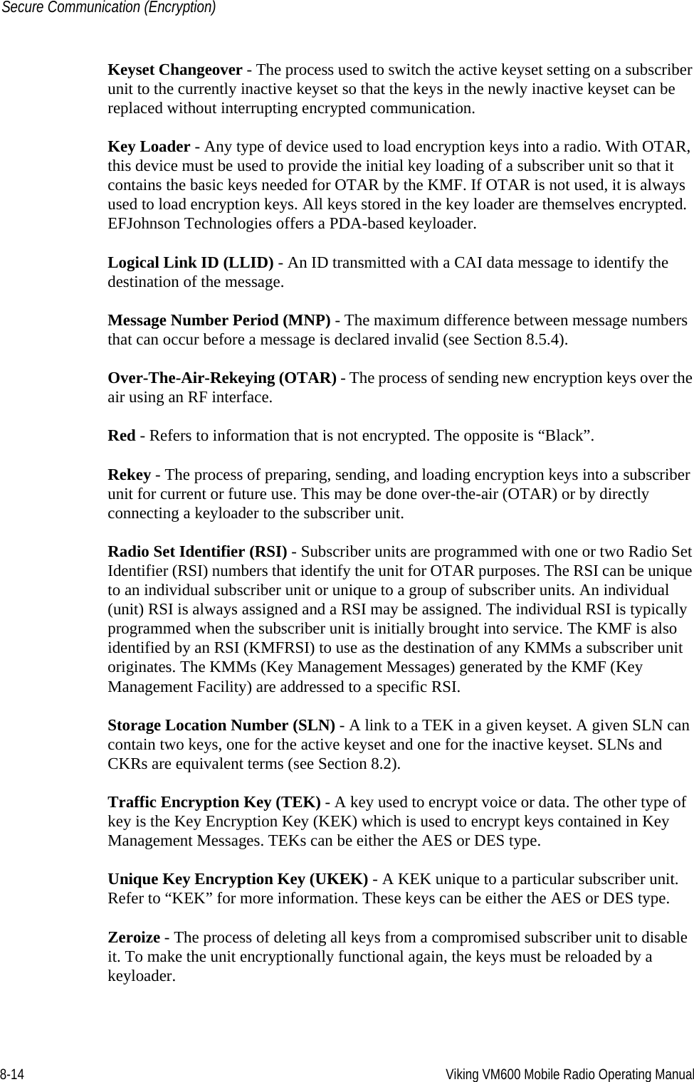 8-14 Viking VM600 Mobile Radio Operating ManualSecure Communication (Encryption)Keyset Changeover - The process used to switch the active keyset setting on a subscriber unit to the currently inactive keyset so that the keys in the newly inactive keyset can be replaced without interrupting encrypted communication.Key Loader - Any type of device used to load encryption keys into a radio. With OTAR, this device must be used to provide the initial key loading of a subscriber unit so that it contains the basic keys needed for OTAR by the KMF. If OTAR is not used, it is always used to load encryption keys. All keys stored in the key loader are themselves encrypted. EFJohnson Technologies offers a PDA-based keyloader.Logical Link ID (LLID) - An ID transmitted with a CAI data message to identify the destination of the message. Message Number Period (MNP) - The maximum difference between message numbers that can occur before a message is declared invalid (see Section 8.5.4).Over-The-Air-Rekeying (OTAR) - The process of sending new encryption keys over the air using an RF interface.Red - Refers to information that is not encrypted. The opposite is “Black”.Rekey - The process of preparing, sending, and loading encryption keys into a subscriber unit for current or future use. This may be done over-the-air (OTAR) or by directly connecting a keyloader to the subscriber unit.Radio Set Identifier (RSI) - Subscriber units are programmed with one or two Radio Set Identifier (RSI) numbers that identify the unit for OTAR purposes. The RSI can be unique to an individual subscriber unit or unique to a group of subscriber units. An individual (unit) RSI is always assigned and a RSI may be assigned. The individual RSI is typically programmed when the subscriber unit is initially brought into service. The KMF is also identified by an RSI (KMFRSI) to use as the destination of any KMMs a subscriber unit originates. The KMMs (Key Management Messages) generated by the KMF (Key Management Facility) are addressed to a specific RSI. Storage Location Number (SLN) - A link to a TEK in a given keyset. A given SLN can contain two keys, one for the active keyset and one for the inactive keyset. SLNs and CKRs are equivalent terms (see Section 8.2).Traffic Encryption Key (TEK) - A key used to encrypt voice or data. The other type of key is the Key Encryption Key (KEK) which is used to encrypt keys contained in Key Management Messages. TEKs can be either the AES or DES type.Unique Key Encryption Key (UKEK) - A KEK unique to a particular subscriber unit. Refer to “KEK” for more information. These keys can be either the AES or DES type.Zeroize - The process of deleting all keys from a compromised subscriber unit to disable it. To make the unit encryptionally functional again, the keys must be reloaded by a keyloader.Draft 4/29/2014