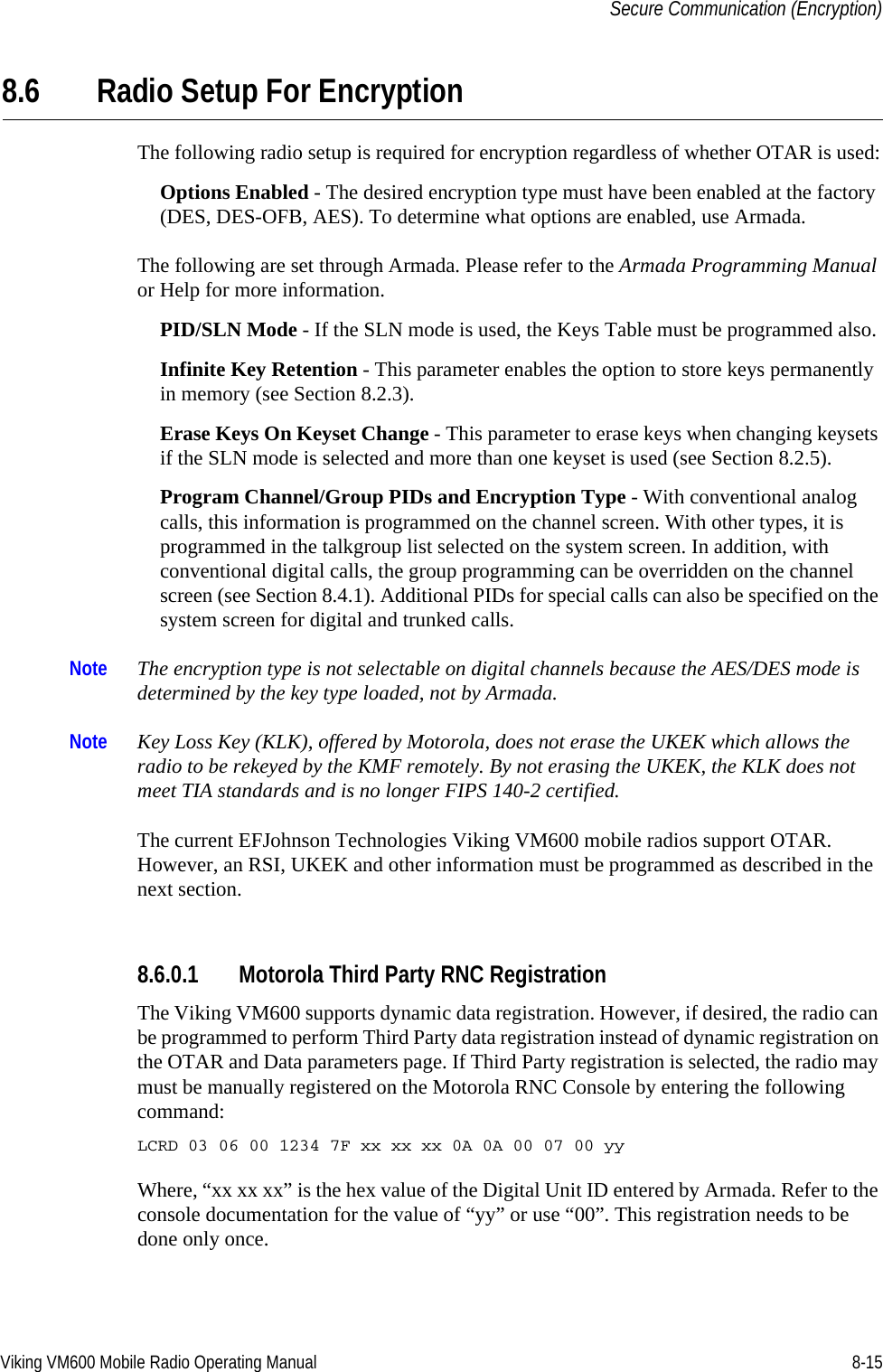 Viking VM600 Mobile Radio Operating Manual 8-15Secure Communication (Encryption)8.6 Radio Setup For EncryptionThe following radio setup is required for encryption regardless of whether OTAR is used:Options Enabled - The desired encryption type must have been enabled at the factory (DES, DES-OFB, AES). To determine what options are enabled, use Armada.The following are set through Armada. Please refer to the Armada Programming Manual or Help for more information.PID/SLN Mode - If the SLN mode is used, the Keys Table must be programmed also.Infinite Key Retention - This parameter enables the option to store keys permanently in memory (see Section 8.2.3).Erase Keys On Keyset Change - This parameter to erase keys when changing keysets if the SLN mode is selected and more than one keyset is used (see Section 8.2.5).Program Channel/Group PIDs and Encryption Type - With conventional analog calls, this information is programmed on the channel screen. With other types, it is programmed in the talkgroup list selected on the system screen. In addition, with conventional digital calls, the group programming can be overridden on the channel screen (see Section 8.4.1). Additional PIDs for special calls can also be specified on the system screen for digital and trunked calls.Note The encryption type is not selectable on digital channels because the AES/DES mode is determined by the key type loaded, not by Armada.Note Key Loss Key (KLK), offered by Motorola, does not erase the UKEK which allows the radio to be rekeyed by the KMF remotely. By not erasing the UKEK, the KLK does not meet TIA standards and is no longer FIPS 140-2 certified.The current EFJohnson Technologies Viking VM600 mobile radios support OTAR. However, an RSI, UKEK and other information must be programmed as described in the next section.8.6.0.1 Motorola Third Party RNC RegistrationThe Viking VM600 supports dynamic data registration. However, if desired, the radio can be programmed to perform Third Party data registration instead of dynamic registration on the OTAR and Data parameters page. If Third Party registration is selected, the radio may must be manually registered on the Motorola RNC Console by entering the following command:LCRD 03 06 00 1234 7F xx xx xx 0A 0A 00 07 00 yyWhere, “xx xx xx” is the hex value of the Digital Unit ID entered by Armada. Refer to the console documentation for the value of “yy” or use “00”. This registration needs to be done only once.Draft 4/29/2014