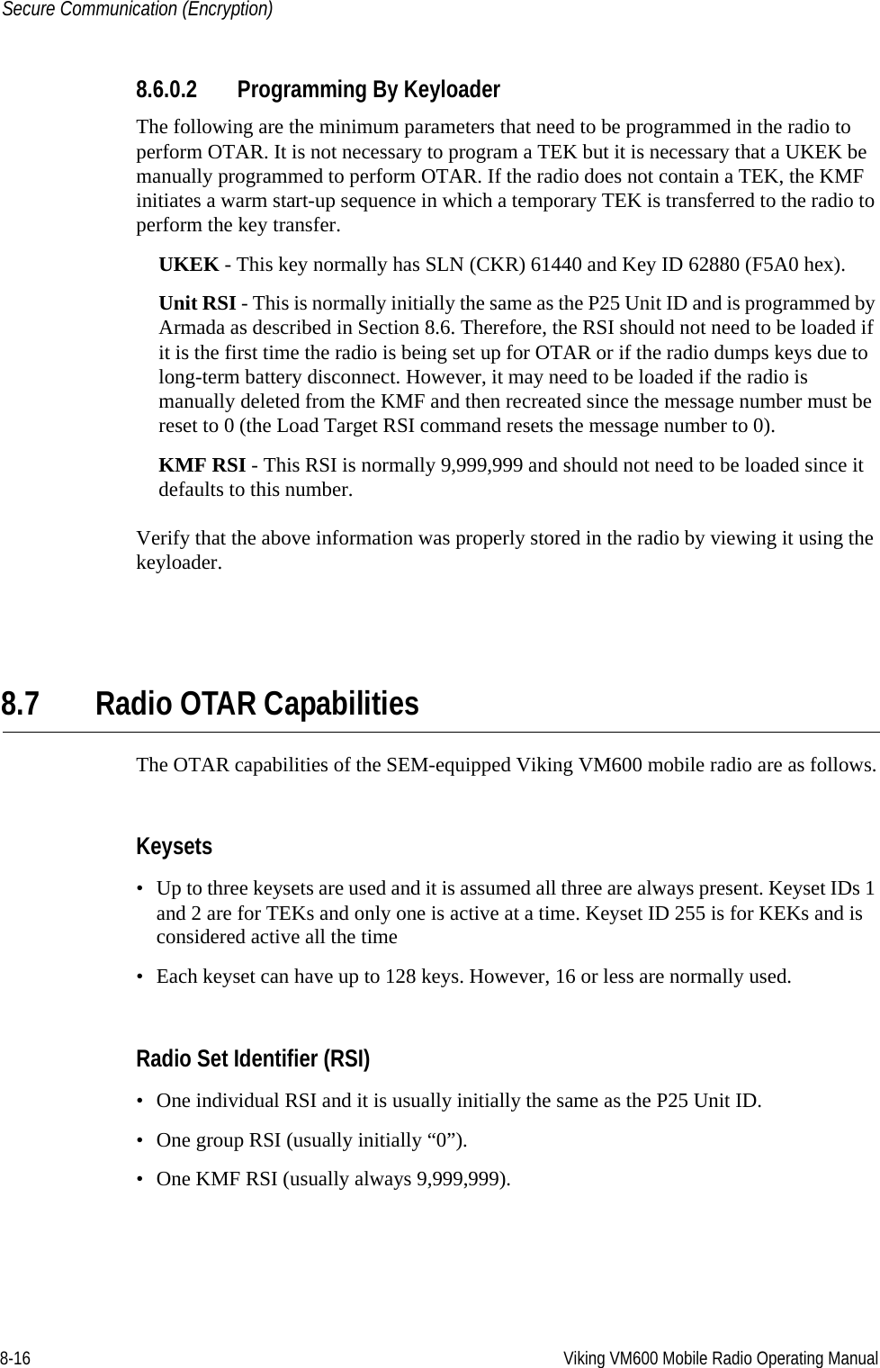 8-16 Viking VM600 Mobile Radio Operating ManualSecure Communication (Encryption)8.6.0.2 Programming By KeyloaderThe following are the minimum parameters that need to be programmed in the radio to perform OTAR. It is not necessary to program a TEK but it is necessary that a UKEK be manually programmed to perform OTAR. If the radio does not contain a TEK, the KMF initiates a warm start-up sequence in which a temporary TEK is transferred to the radio to perform the key transfer.UKEK - This key normally has SLN (CKR) 61440 and Key ID 62880 (F5A0 hex). Unit RSI - This is normally initially the same as the P25 Unit ID and is programmed by Armada as described in Section 8.6. Therefore, the RSI should not need to be loaded if it is the first time the radio is being set up for OTAR or if the radio dumps keys due to long-term battery disconnect. However, it may need to be loaded if the radio is manually deleted from the KMF and then recreated since the message number must be reset to 0 (the Load Target RSI command resets the message number to 0).KMF RSI - This RSI is normally 9,999,999 and should not need to be loaded since it defaults to this number. Verify that the above information was properly stored in the radio by viewing it using the keyloader.8.7 Radio OTAR CapabilitiesThe OTAR capabilities of the SEM-equipped Viking VM600 mobile radio are as follows.Keysets• Up to three keysets are used and it is assumed all three are always present. Keyset IDs 1 and 2 are for TEKs and only one is active at a time. Keyset ID 255 is for KEKs and is considered active all the time• Each keyset can have up to 128 keys. However, 16 or less are normally used. Radio Set Identifier (RSI)• One individual RSI and it is usually initially the same as the P25 Unit ID.• One group RSI (usually initially “0”).• One KMF RSI (usually always 9,999,999).Draft 4/29/2014