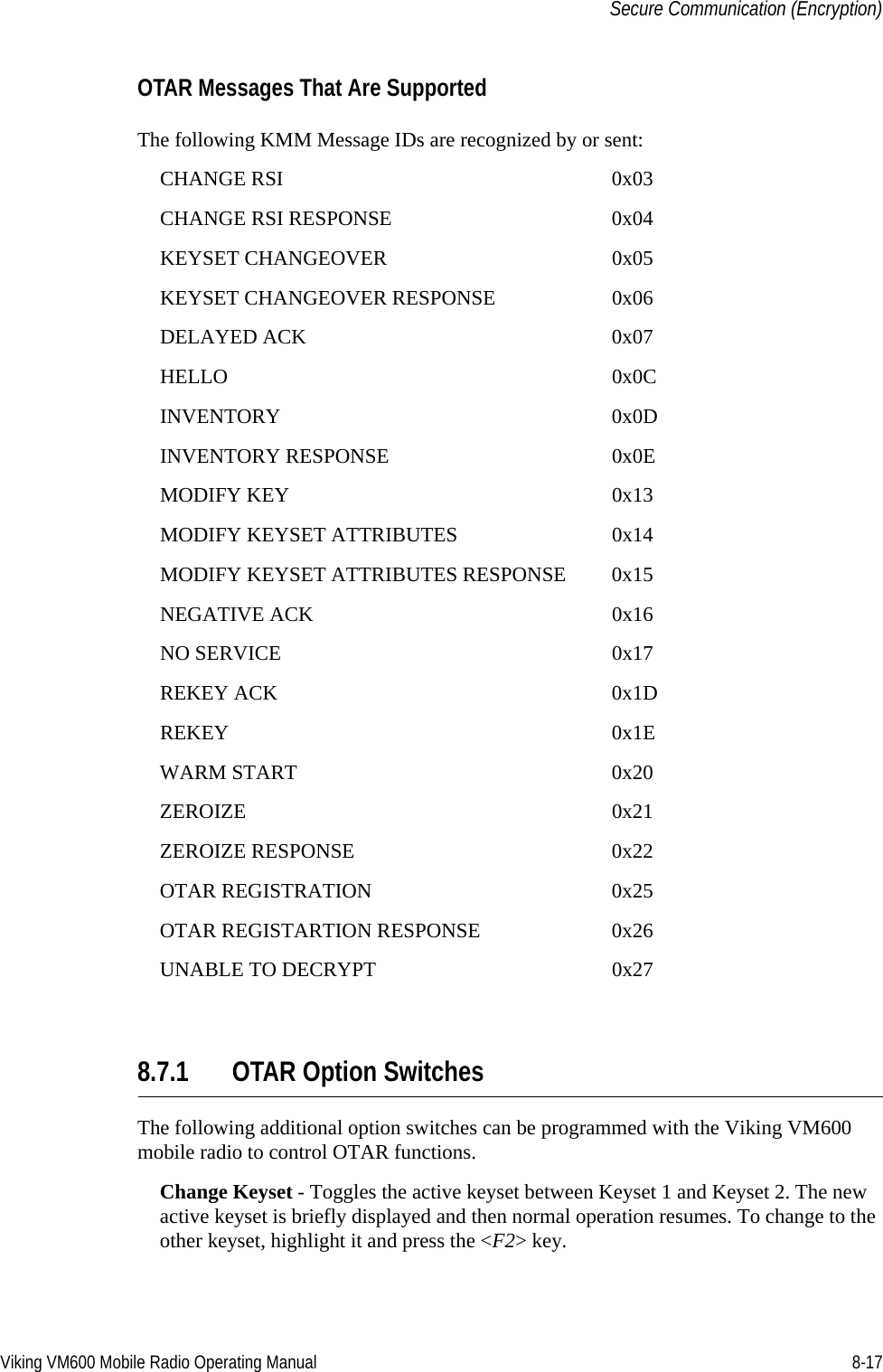 Viking VM600 Mobile Radio Operating Manual 8-17Secure Communication (Encryption)OTAR Messages That Are SupportedThe following KMM Message IDs are recognized by or sent:CHANGE RSI 0x03CHANGE RSI RESPONSE 0x04KEYSET CHANGEOVER 0x05KEYSET CHANGEOVER RESPONSE 0x06DELAYED ACK 0x07HELLO 0x0CINVENTORY 0x0DINVENTORY RESPONSE 0x0EMODIFY KEY 0x13MODIFY KEYSET ATTRIBUTES 0x14MODIFY KEYSET ATTRIBUTES RESPONSE 0x15NEGATIVE ACK 0x16NO SERVICE 0x17REKEY ACK 0x1DREKEY 0x1EWARM START 0x20ZEROIZE 0x21ZEROIZE RESPONSE 0x22OTAR REGISTRATION 0x25OTAR REGISTARTION RESPONSE 0x26UNABLE TO DECRYPT 0x278.7.1 OTAR Option SwitchesThe following additional option switches can be programmed with the Viking VM600 mobile radio to control OTAR functions.Change Keyset - Toggles the active keyset between Keyset 1 and Keyset 2. The new active keyset is briefly displayed and then normal operation resumes. To change to the other keyset, highlight it and press the &lt;F2&gt; key.Draft 4/29/2014