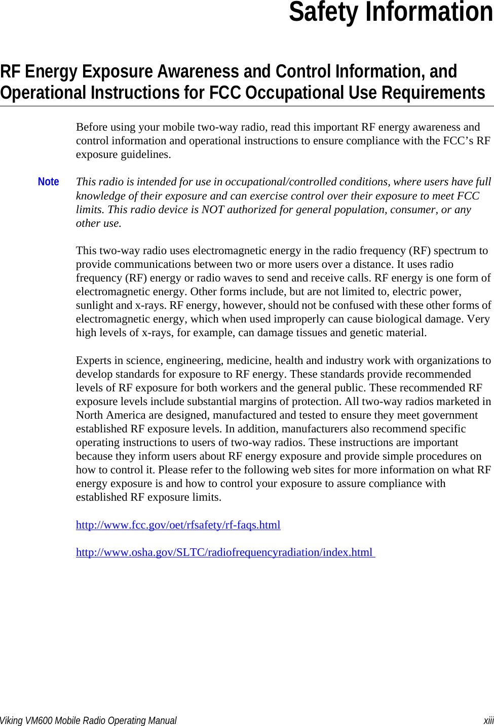 Viking VM600 Mobile Radio Operating Manual xiiiSection0Safety InformationRF Energy Exposure Awareness and Control Information, and Operational Instructions for FCC Occupational Use RequirementsBefore using your mobile two-way radio, read this important RF energy awareness and control information and operational instructions to ensure compliance with the FCC’s RF exposure guidelines.Note This radio is intended for use in occupational/controlled conditions, where users have full knowledge of their exposure and can exercise control over their exposure to meet FCC limits. This radio device is NOT authorized for general population, consumer, or any other use. This two-way radio uses electromagnetic energy in the radio frequency (RF) spectrum to provide communications between two or more users over a distance. It uses radio frequency (RF) energy or radio waves to send and receive calls. RF energy is one form of electromagnetic energy. Other forms include, but are not limited to, electric power, sunlight and x-rays. RF energy, however, should not be confused with these other forms of electromagnetic energy, which when used improperly can cause biological damage. Very high levels of x-rays, for example, can damage tissues and genetic material. Experts in science, engineering, medicine, health and industry work with organizations to develop standards for exposure to RF energy. These standards provide recommended levels of RF exposure for both workers and the general public. These recommended RF exposure levels include substantial margins of protection. All two-way radios marketed in North America are designed, manufactured and tested to ensure they meet government established RF exposure levels. In addition, manufacturers also recommend specific operating instructions to users of two-way radios. These instructions are important because they inform users about RF energy exposure and provide simple procedures on how to control it. Please refer to the following web sites for more information on what RF energy exposure is and how to control your exposure to assure compliance with established RF exposure limits.http://www.fcc.gov/oet/rfsafety/rf-faqs.htmlhttp://www.osha.gov/SLTC/radiofrequencyradiation/index.html Draft 4/29/2014