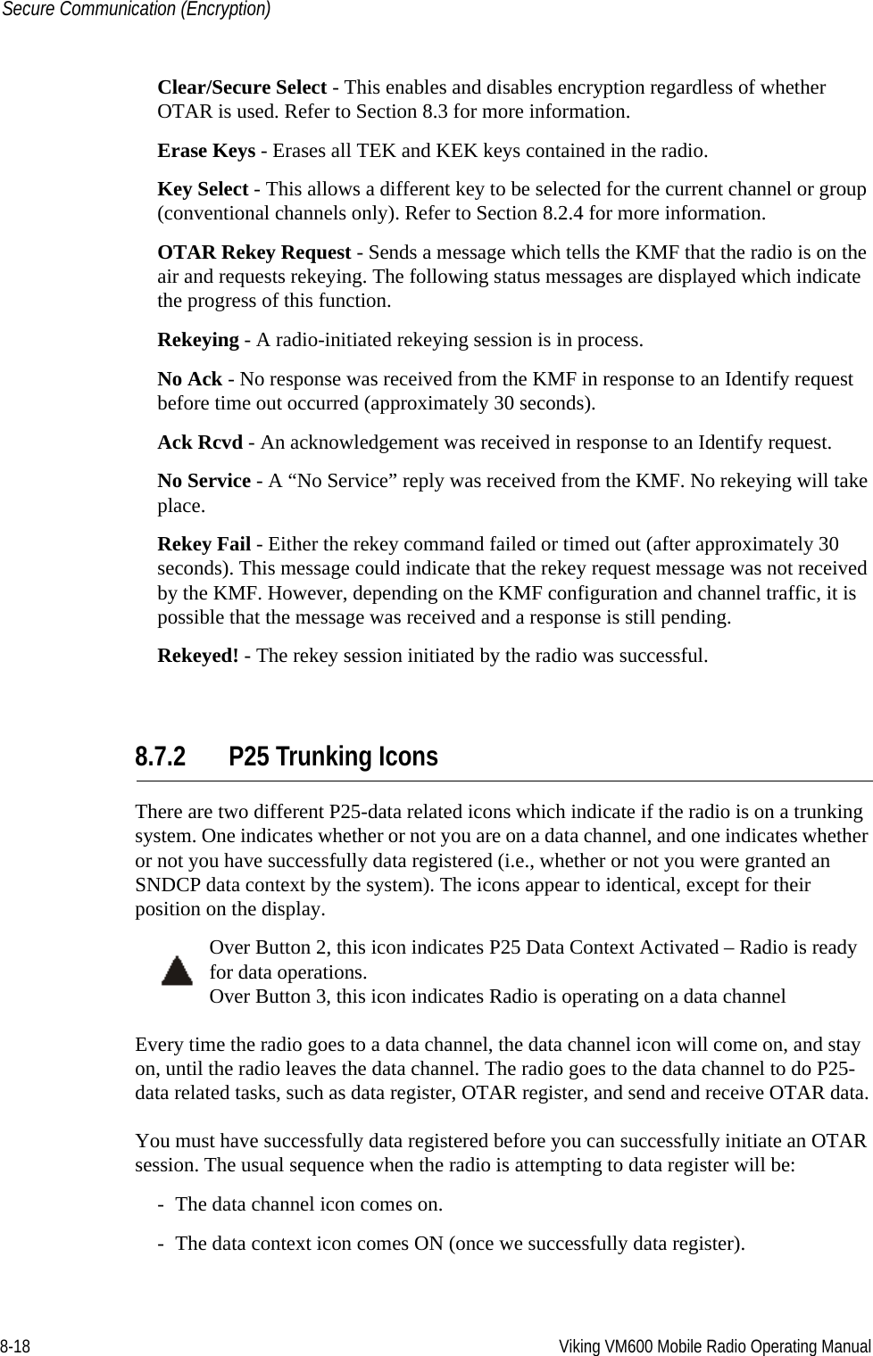 8-18 Viking VM600 Mobile Radio Operating ManualSecure Communication (Encryption)Clear/Secure Select - This enables and disables encryption regardless of whether OTAR is used. Refer to Section 8.3 for more information.Erase Keys - Erases all TEK and KEK keys contained in the radio.Key Select - This allows a different key to be selected for the current channel or group (conventional channels only). Refer to Section 8.2.4 for more information.OTAR Rekey Request - Sends a message which tells the KMF that the radio is on the air and requests rekeying. The following status messages are displayed which indicate the progress of this function.Rekeying - A radio-initiated rekeying session is in process.No Ack - No response was received from the KMF in response to an Identify request before time out occurred (approximately 30 seconds).Ack Rcvd - An acknowledgement was received in response to an Identify request.No Service - A “No Service” reply was received from the KMF. No rekeying will take place.Rekey Fail - Either the rekey command failed or timed out (after approximately 30 seconds). This message could indicate that the rekey request message was not received by the KMF. However, depending on the KMF configuration and channel traffic, it is possible that the message was received and a response is still pending.Rekeyed! - The rekey session initiated by the radio was successful.8.7.2 P25 Trunking IconsThere are two different P25-data related icons which indicate if the radio is on a trunking system. One indicates whether or not you are on a data channel, and one indicates whether or not you have successfully data registered (i.e., whether or not you were granted an SNDCP data context by the system). The icons appear to identical, except for their position on the display.Over Button 2, this icon indicates P25 Data Context Activated – Radio is ready for data operations.Over Button 3, this icon indicates Radio is operating on a data channelEvery time the radio goes to a data channel, the data channel icon will come on, and stay on, until the radio leaves the data channel. The radio goes to the data channel to do P25-data related tasks, such as data register, OTAR register, and send and receive OTAR data.You must have successfully data registered before you can successfully initiate an OTAR session. The usual sequence when the radio is attempting to data register will be:- The data channel icon comes on.- The data context icon comes ON (once we successfully data register).Draft 4/29/2014