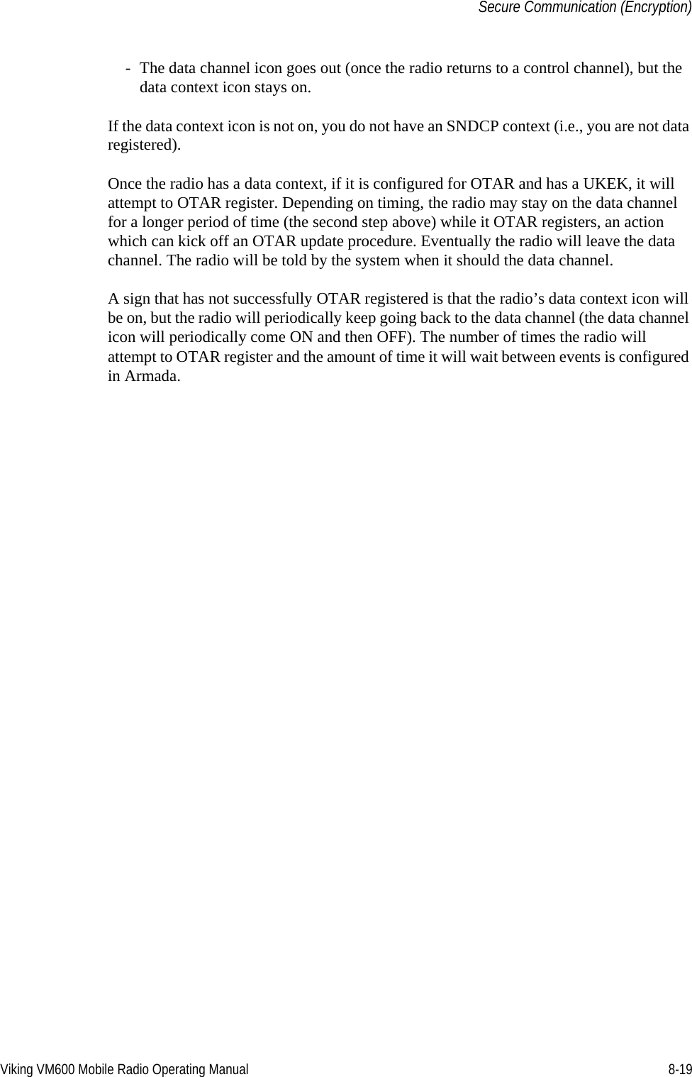 Viking VM600 Mobile Radio Operating Manual 8-19Secure Communication (Encryption)- The data channel icon goes out (once the radio returns to a control channel), but the data context icon stays on.If the data context icon is not on, you do not have an SNDCP context (i.e., you are not data registered).Once the radio has a data context, if it is configured for OTAR and has a UKEK, it will attempt to OTAR register. Depending on timing, the radio may stay on the data channel for a longer period of time (the second step above) while it OTAR registers, an action which can kick off an OTAR update procedure. Eventually the radio will leave the data channel. The radio will be told by the system when it should the data channel.A sign that has not successfully OTAR registered is that the radio’s data context icon will be on, but the radio will periodically keep going back to the data channel (the data channel icon will periodically come ON and then OFF). The number of times the radio will attempt to OTAR register and the amount of time it will wait between events is configured in Armada.Draft 4/29/2014