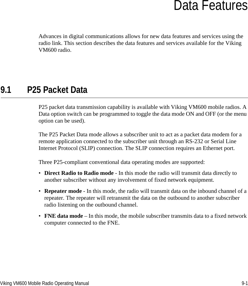 Viking VM600 Mobile Radio Operating Manual 9-1SECTIONSection9Data FeaturesAdvances in digital communications allows for new data features and services using the radio link. This section describes the data features and services available for the Viking VM600 radio.9.1 P25 Packet DataP25 packet data transmission capability is available with Viking VM600 mobile radios. A Data option switch can be programmed to toggle the data mode ON and OFF (or the menu option can be used).The P25 Packet Data mode allows a subscriber unit to act as a packet data modem for a remote application connected to the subscriber unit through an RS-232 or Serial Line Internet Protocol (SLIP) connection. The SLIP connection requires an Ethernet port.Three P25-compliant conventional data operating modes are supported:•Direct Radio to Radio mode - In this mode the radio will transmit data directly to another subscriber without any involvement of fixed network equipment.•Repeater mode - In this mode, the radio will transmit data on the inbound channel of a repeater. The repeater will retransmit the data on the outbound to another subscriber radio listening on the outbound channel.•FNE data mode – In this mode, the mobile subscriber transmits data to a fixed network computer connected to the FNE.Draft 4/29/2014