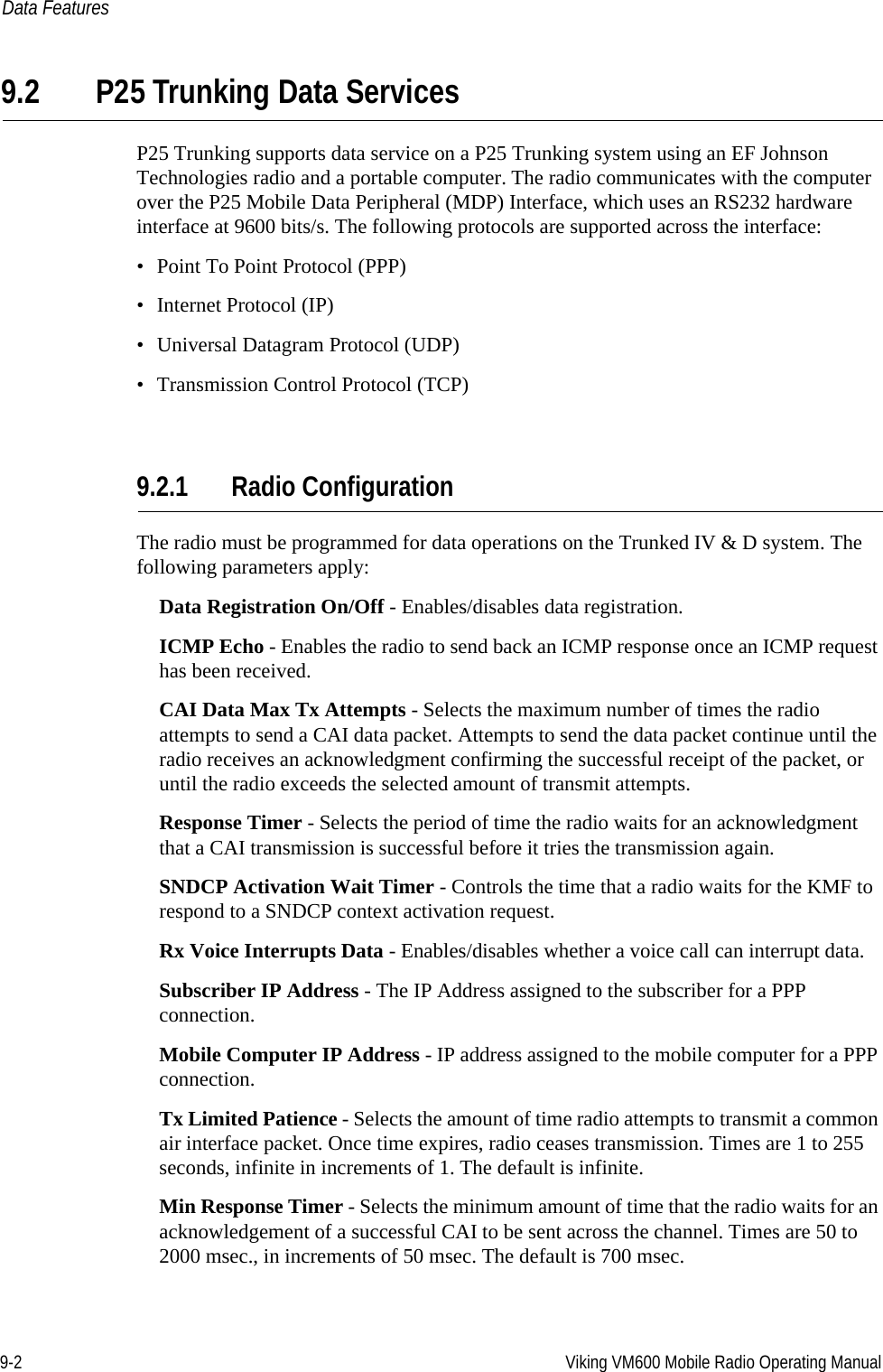 9-2 Viking VM600 Mobile Radio Operating ManualData Features9.2 P25 Trunking Data ServicesP25 Trunking supports data service on a P25 Trunking system using an EF Johnson Technologies radio and a portable computer. The radio communicates with the computer over the P25 Mobile Data Peripheral (MDP) Interface, which uses an RS232 hardware interface at 9600 bits/s. The following protocols are supported across the interface: • Point To Point Protocol (PPP) • Internet Protocol (IP) • Universal Datagram Protocol (UDP)• Transmission Control Protocol (TCP)9.2.1 Radio ConfigurationThe radio must be programmed for data operations on the Trunked IV &amp; D system. The following parameters apply:Data Registration On/Off - Enables/disables data registration. ICMP Echo - Enables the radio to send back an ICMP response once an ICMP request has been received.CAI Data Max Tx Attempts - Selects the maximum number of times the radio attempts to send a CAI data packet. Attempts to send the data packet continue until the radio receives an acknowledgment confirming the successful receipt of the packet, or until the radio exceeds the selected amount of transmit attempts. Response Timer - Selects the period of time the radio waits for an acknowledgment that a CAI transmission is successful before it tries the transmission again. SNDCP Activation Wait Timer - Controls the time that a radio waits for the KMF to respond to a SNDCP context activation request. Rx Voice Interrupts Data - Enables/disables whether a voice call can interrupt data. Subscriber IP Address - The IP Address assigned to the subscriber for a PPP connection. Mobile Computer IP Address - IP address assigned to the mobile computer for a PPP connection. Tx Limited Patience - Selects the amount of time radio attempts to transmit a common air interface packet. Once time expires, radio ceases transmission. Times are 1 to 255 seconds, infinite in increments of 1. The default is infinite. Min Response Timer - Selects the minimum amount of time that the radio waits for an acknowledgement of a successful CAI to be sent across the channel. Times are 50 to 2000 msec., in increments of 50 msec. The default is 700 msec. Draft 4/29/2014