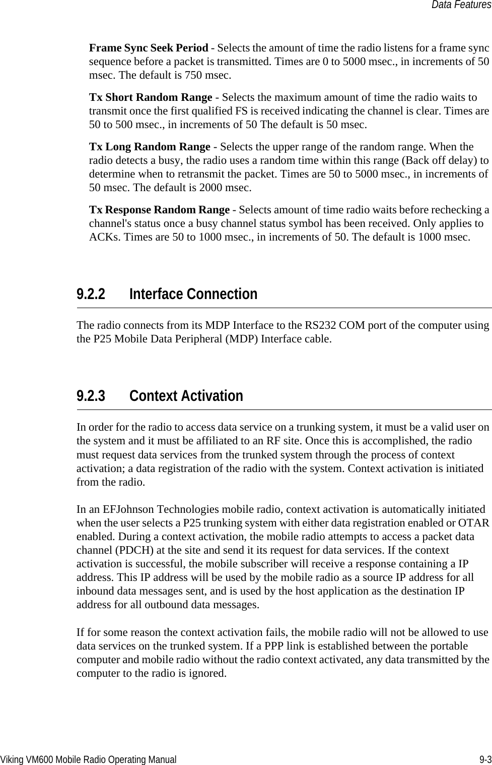 Viking VM600 Mobile Radio Operating Manual 9-3Data FeaturesFrame Sync Seek Period - Selects the amount of time the radio listens for a frame sync sequence before a packet is transmitted. Times are 0 to 5000 msec., in increments of 50 msec. The default is 750 msec. Tx Short Random Range - Selects the maximum amount of time the radio waits to transmit once the first qualified FS is received indicating the channel is clear. Times are 50 to 500 msec., in increments of 50 The default is 50 msec. Tx Long Random Range - Selects the upper range of the random range. When the radio detects a busy, the radio uses a random time within this range (Back off delay) to determine when to retransmit the packet. Times are 50 to 5000 msec., in increments of 50 msec. The default is 2000 msec. Tx Response Random Range - Selects amount of time radio waits before rechecking a channel&apos;s status once a busy channel status symbol has been received. Only applies to ACKs. Times are 50 to 1000 msec., in increments of 50. The default is 1000 msec.9.2.2 Interface ConnectionThe radio connects from its MDP Interface to the RS232 COM port of the computer using the P25 Mobile Data Peripheral (MDP) Interface cable.9.2.3 Context ActivationIn order for the radio to access data service on a trunking system, it must be a valid user on the system and it must be affiliated to an RF site. Once this is accomplished, the radio must request data services from the trunked system through the process of context activation; a data registration of the radio with the system. Context activation is initiated from the radio. In an EFJohnson Technologies mobile radio, context activation is automatically initiated when the user selects a P25 trunking system with either data registration enabled or OTAR enabled. During a context activation, the mobile radio attempts to access a packet data channel (PDCH) at the site and send it its request for data services. If the context activation is successful, the mobile subscriber will receive a response containing a IP address. This IP address will be used by the mobile radio as a source IP address for all inbound data messages sent, and is used by the host application as the destination IP address for all outbound data messages.If for some reason the context activation fails, the mobile radio will not be allowed to use data services on the trunked system. If a PPP link is established between the portable computer and mobile radio without the radio context activated, any data transmitted by the computer to the radio is ignored.Draft 4/29/2014