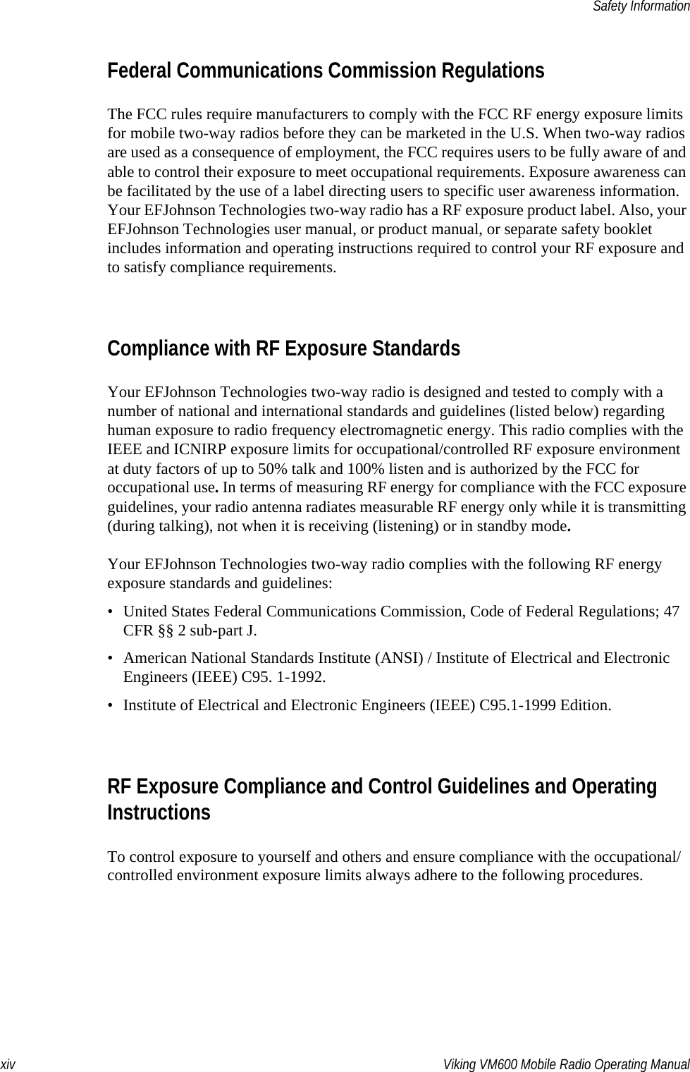 xiv Viking VM600 Mobile Radio Operating ManualSafety InformationFederal Communications Commission RegulationsThe FCC rules require manufacturers to comply with the FCC RF energy exposure limits for mobile two-way radios before they can be marketed in the U.S. When two-way radios are used as a consequence of employment, the FCC requires users to be fully aware of and able to control their exposure to meet occupational requirements. Exposure awareness can be facilitated by the use of a label directing users to specific user awareness information. Your EFJohnson Technologies two-way radio has a RF exposure product label. Also, your EFJohnson Technologies user manual, or product manual, or separate safety booklet includes information and operating instructions required to control your RF exposure and to satisfy compliance requirements.Compliance with RF Exposure StandardsYour EFJohnson Technologies two-way radio is designed and tested to comply with a number of national and international standards and guidelines (listed below) regarding human exposure to radio frequency electromagnetic energy. This radio complies with the IEEE and ICNIRP exposure limits for occupational/controlled RF exposure environment at duty factors of up to 50% talk and 100% listen and is authorized by the FCC for occupational use. In terms of measuring RF energy for compliance with the FCC exposure guidelines, your radio antenna radiates measurable RF energy only while it is transmitting (during talking), not when it is receiving (listening) or in standby mode.Your EFJohnson Technologies two-way radio complies with the following RF energy exposure standards and guidelines:• United States Federal Communications Commission, Code of Federal Regulations; 47 CFR §§ 2 sub-part J.• American National Standards Institute (ANSI) / Institute of Electrical and Electronic Engineers (IEEE) C95. 1-1992.• Institute of Electrical and Electronic Engineers (IEEE) C95.1-1999 Edition.RF Exposure Compliance and Control Guidelines and Operating InstructionsTo control exposure to yourself and others and ensure compliance with the occupational/controlled environment exposure limits always adhere to the following procedures.Draft 4/29/2014