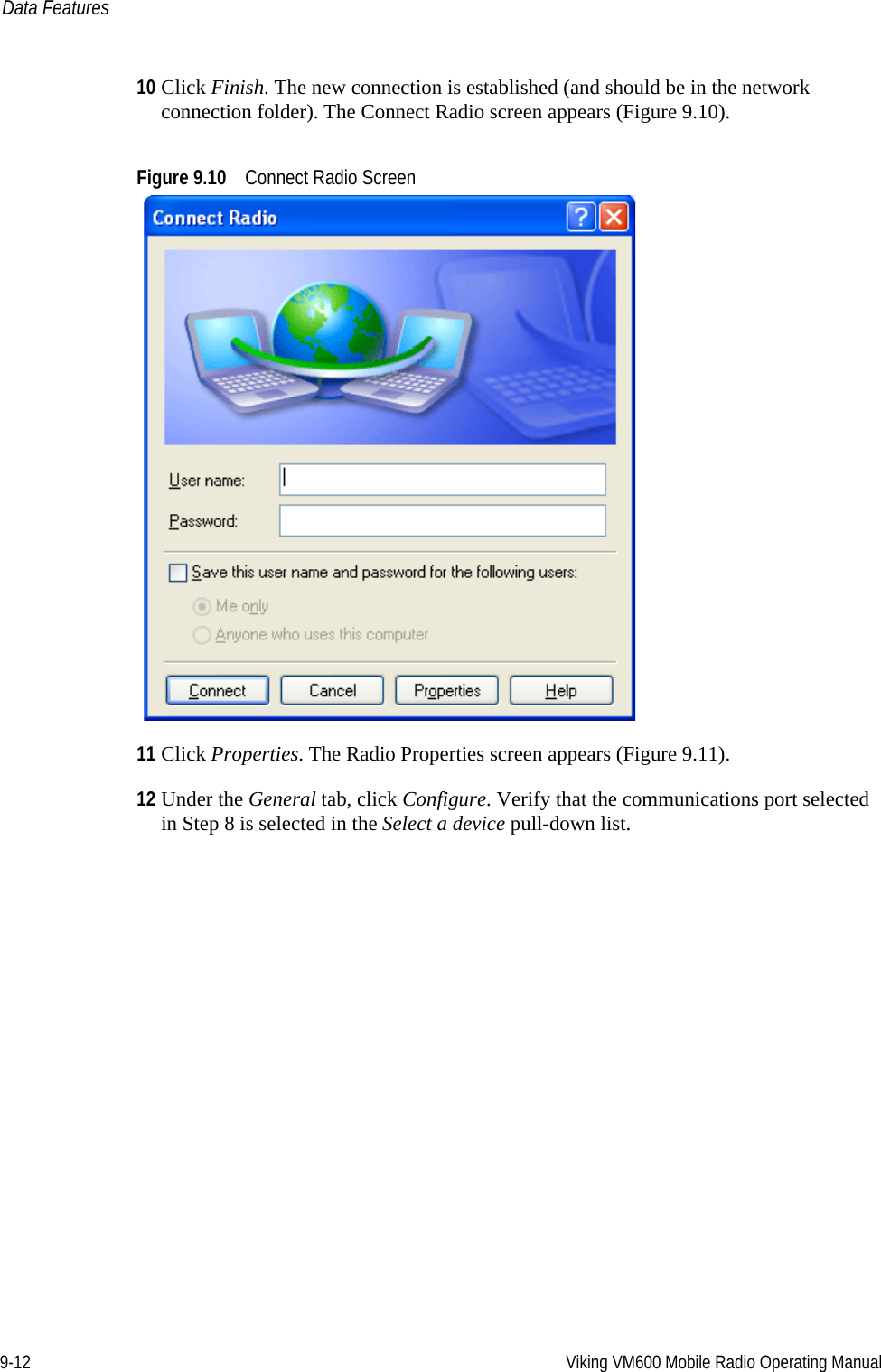 9-12 Viking VM600 Mobile Radio Operating ManualData Features10 Click Finish. The new connection is established (and should be in the network connection folder). The Connect Radio screen appears (Figure 9.10).Figure 9.10 Connect Radio Screen11 Click Properties. The Radio Properties screen appears (Figure 9.11).12 Under the General tab, click Configure. Verify that the communications port selected in Step 8 is selected in the Select a device pull-down list.Draft 4/29/2014