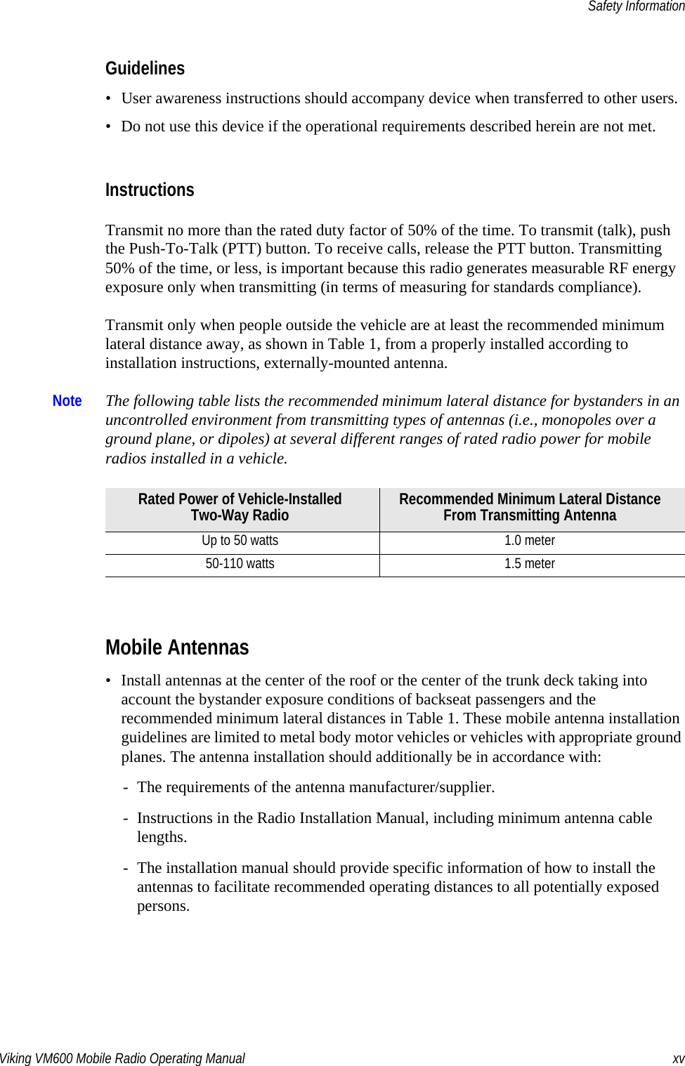 Viking VM600 Mobile Radio Operating Manual xvSafety InformationGuidelines• User awareness instructions should accompany device when transferred to other users.• Do not use this device if the operational requirements described herein are not met.InstructionsTransmit no more than the rated duty factor of 50% of the time. To transmit (talk), push the Push-To-Talk (PTT) button. To receive calls, release the PTT button. Transmitting 50% of the time, or less, is important because this radio generates measurable RF energy exposure only when transmitting (in terms of measuring for standards compliance).Transmit only when people outside the vehicle are at least the recommended minimum lateral distance away, as shown in Table 1, from a properly installed according to installation instructions, externally-mounted antenna.Note The following table lists the recommended minimum lateral distance for bystanders in an uncontrolled environment from transmitting types of antennas (i.e., monopoles over a ground plane, or dipoles) at several different ranges of rated radio power for mobile radios installed in a vehicle.Mobile Antennas• Install antennas at the center of the roof or the center of the trunk deck taking into account the bystander exposure conditions of backseat passengers and the recommended minimum lateral distances in Table 1. These mobile antenna installation guidelines are limited to metal body motor vehicles or vehicles with appropriate ground planes. The antenna installation should additionally be in accordance with:- The requirements of the antenna manufacturer/supplier.- Instructions in the Radio Installation Manual, including minimum antenna cable lengths.- The installation manual should provide specific information of how to install the antennas to facilitate recommended operating distances to all potentially exposed persons.Rated Power of Vehicle-InstalledTwo-Way Radio Recommended Minimum Lateral Distance From Transmitting AntennaUp to 50 watts 1.0 meter50-110 watts 1.5 meterDraft 4/29/2014