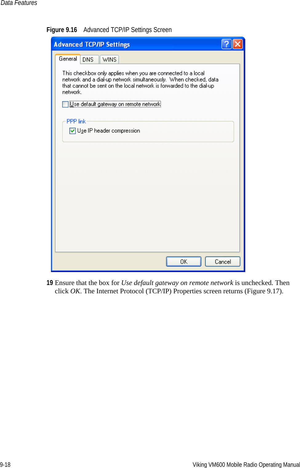 9-18 Viking VM600 Mobile Radio Operating ManualData FeaturesFigure 9.16 Advanced TCP/IP Settings Screen19 Ensure that the box for Use default gateway on remote network is unchecked. Then click OK. The Internet Protocol (TCP/IP) Properties screen returns (Figure 9.17).Draft 4/29/2014