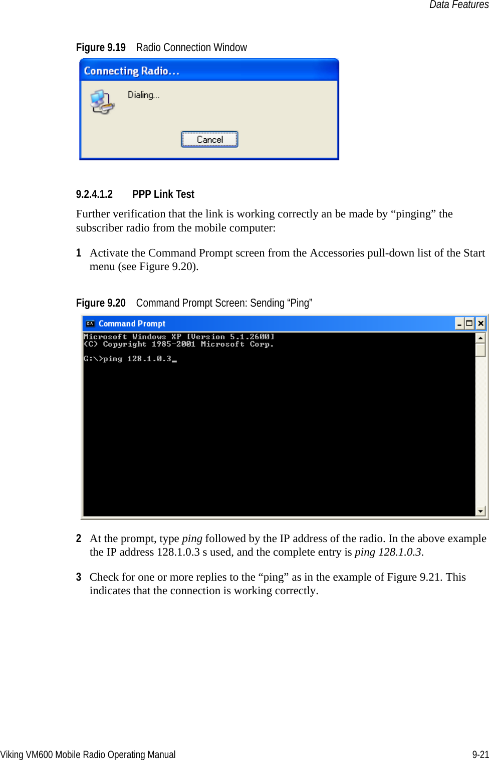 Viking VM600 Mobile Radio Operating Manual 9-21Data FeaturesFigure 9.19 Radio Connection Window9.2.4.1.2 PPP Link TestFurther verification that the link is working correctly an be made by “pinging” the subscriber radio from the mobile computer: 1Activate the Command Prompt screen from the Accessories pull-down list of the Start menu (see Figure 9.20).Figure 9.20 Command Prompt Screen: Sending “Ping”2At the prompt, type ping followed by the IP address of the radio. In the above example the IP address 128.1.0.3 s used, and the complete entry is ping 128.1.0.3.3Check for one or more replies to the “ping” as in the example of Figure 9.21. This indicates that the connection is working correctly.Draft 4/29/2014