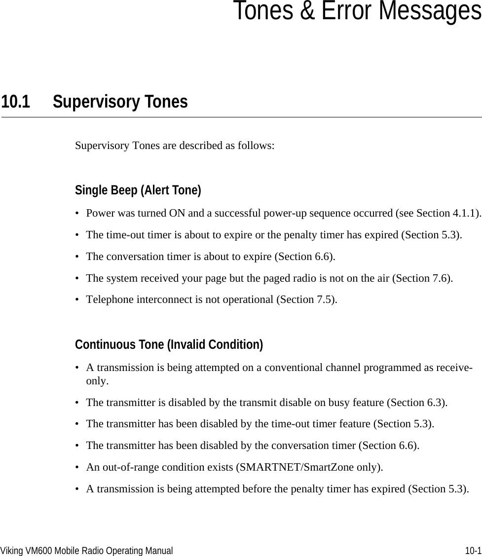 Viking VM600 Mobile Radio Operating Manual 10-1SECTIONSection10Tones &amp; Error Messages10.1 Supervisory Tones Supervisory Tones are described as follows:Single Beep (Alert Tone)• Power was turned ON and a successful power-up sequence occurred (see Section 4.1.1).• The time-out timer is about to expire or the penalty timer has expired (Section 5.3).• The conversation timer is about to expire (Section 6.6).• The system received your page but the paged radio is not on the air (Section 7.6).• Telephone interconnect is not operational (Section 7.5).Continuous Tone (Invalid Condition)• A transmission is being attempted on a conventional channel programmed as receive-only.• The transmitter is disabled by the transmit disable on busy feature (Section 6.3).• The transmitter has been disabled by the time-out timer feature (Section 5.3).• The transmitter has been disabled by the conversation timer (Section 6.6).• An out-of-range condition exists (SMARTNET/SmartZone only).• A transmission is being attempted before the penalty timer has expired (Section 5.3).Draft 4/29/2014
