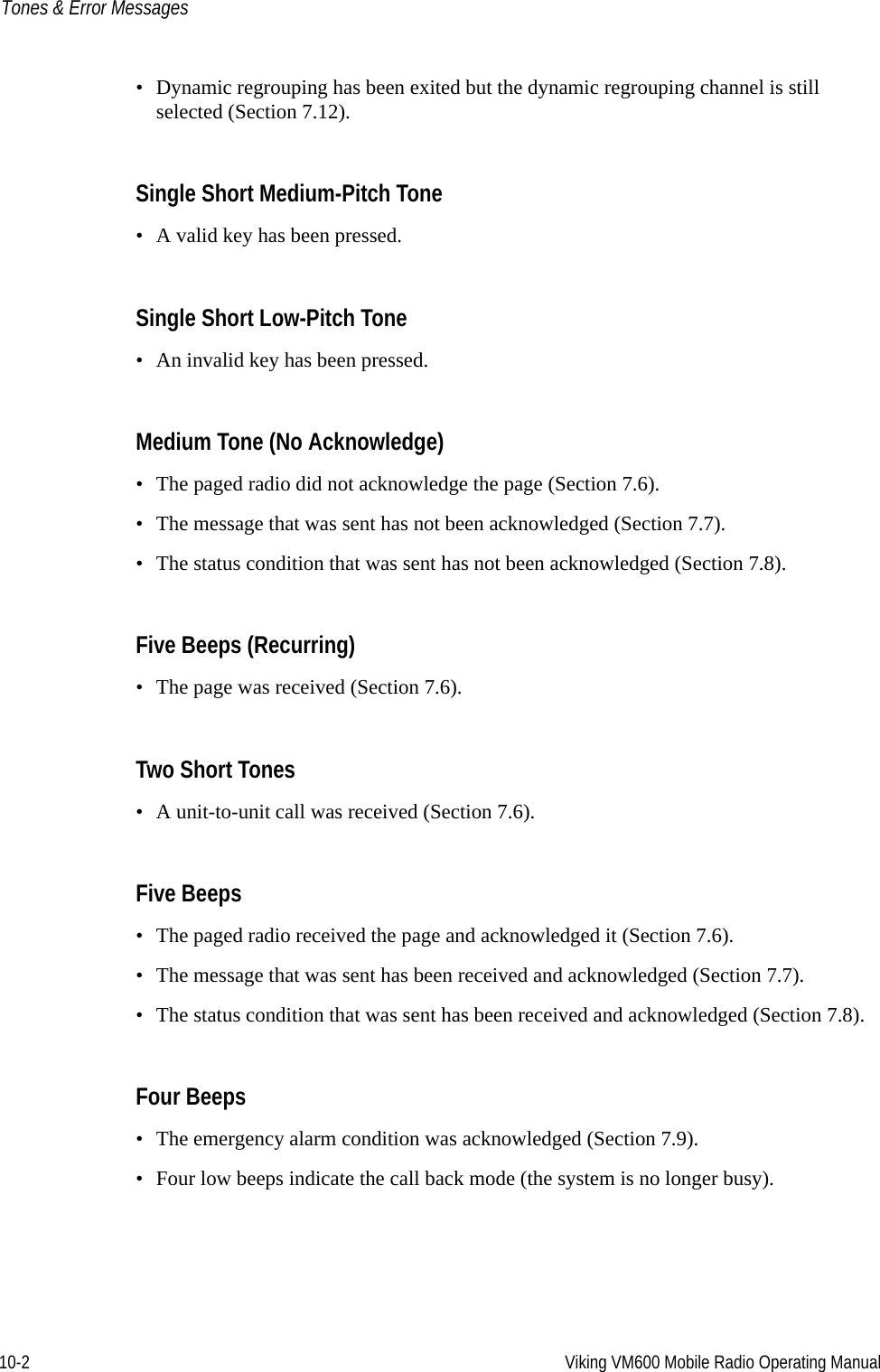 10-2 Viking VM600 Mobile Radio Operating ManualTones &amp; Error Messages• Dynamic regrouping has been exited but the dynamic regrouping channel is still selected (Section 7.12).Single Short Medium-Pitch Tone• A valid key has been pressed.Single Short Low-Pitch Tone• An invalid key has been pressed.Medium Tone (No Acknowledge)• The paged radio did not acknowledge the page (Section 7.6).• The message that was sent has not been acknowledged (Section 7.7).• The status condition that was sent has not been acknowledged (Section 7.8).Five Beeps (Recurring)• The page was received (Section 7.6).Two Short Tones • A unit-to-unit call was received (Section 7.6).Five Beeps• The paged radio received the page and acknowledged it (Section 7.6).• The message that was sent has been received and acknowledged (Section 7.7).• The status condition that was sent has been received and acknowledged (Section 7.8).Four Beeps• The emergency alarm condition was acknowledged (Section 7.9).• Four low beeps indicate the call back mode (the system is no longer busy).Draft 4/29/2014